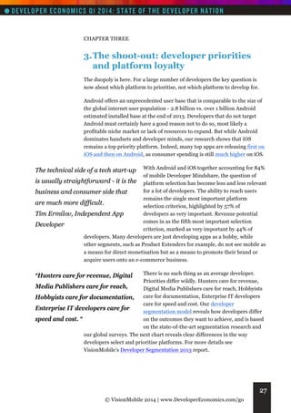 CHAPTER THREE

3. The shoot-out: developer priorities
and platform loyalty
The duopoly is here. For a large number of developers the key question is
now about which platform to prioritise, not which platform to develop for.
Android offers an unprecedented user base that is comparable to the size of
the global internet user population - 2.8 billion vs. over 1 billion Android
estimated installed base at the end of 2013. Developers that do not target
Android must certainly have a good reason not to do so, most likely a
profitable niche market or lack of resources to expand. But while Android
dominates handsets and developer minds, our research shows that iOS
remains a top priority platform. Indeed, many top apps are releasing first on
iOS and then on Android, as consumer spending is still much higher on iOS.
With Android and iOS together accounting for 84%
of mobile Developer Mindshare, the question of
is usually straightforward - it is the platform selection has become less and less relevant
for a lot of developers. The ability to reach users
business and consumer side that
remains the single most important platform
are much more difficult.
selection criterion, highlighted by 57% of
developers as very important. Revenue potential
Tim Ermilov, Independent App
comes in as the fifth most important selection
Developer
criterion, marked as very important by 44% of
developers. Many developers are just developing apps as a hobby, while
other segments, such as Product Extenders for example, do not see mobile as
a means for direct monetisation but as a means to promote their brand or
acquire users onto an e-commerce business.

The technical side of a tech start-up

There is no such thing as an average developer.
Priorities differ wildly. Hunters care for revenue,
Media Publishers care for reach,
Digital Media Publishers care for reach, Hobbyists
Hobbyists care for documentation, care for documentation, Enterprise IT developers
care for speed and cost. Our developer
Enterprise IT developers care for
segmentation model reveals how developers differ
on the outcomes they want to achieve, and is based
speed and cost. “
on the state-of-the-art segmentation research and
our global surveys. The next chart reveals clear differences in the way
developers select and prioritise platforms. For more details see
VisionMobile’s Developer Segmentation 2013 report.

“Hunters care for revenue, Digital

27
© VisionMobile 2014 | www.DeveloperEconomics.com/go

 
