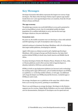 Key Messages
Developer Economics 6th edition represents the largest ever survey of app
developers. The State of the Developer Nation report captures app market
trends from over 7,000 app developers from 127 countries, from the US and
China to Kenya and Brazil.
The app economy
The global app economy was worth $68 billion in 2013 and is projected to
grow to $143 billion in 2016. Out of a total global mobile developer
population of 2.3 million individuals in 2013, Asia has the most app
developer citizens at 760,000 individuals.
Ecosystem wars
Six years on, the mobile ecosystem wars are drawing to a close with Android
and iOS capturing over 94% of smartphone sales in Q4 2013.
Android continues to dominate Developer Mindshare with 71% of developers
that target mobile platforms, developing for Android.
Apple's iOS comes as a distant second at 55% of global app Developer
Mindshare. iOS is strong in Europe and North America, but takes third
position behind HTML5 in South Asia, South America and Middle East &
Africa.
To attract developers Firefox OS, Windows Phone, Windows 8, Tizen, Jolla,
or Ubuntu platforms need to first convince 69% of app developers to
abandon Android or iOS from a priority platform.
HTML5 is both an app deployment platform (on-browser) and a technology
for creating native apps (off-browser). 37% of mobile developers use HTML5
as a platform, i.e. to develop mobile websites, or web-apps. An additional
15% of app developers use HTML5 beyond the browser, via hybrid apps or
HTML5-to-native tools.
On average, developers use 2.5 platforms at the same time, which is down
from 2.9 in our Q3 2013 survey, pointing to consolidation.
There is no such thing as an average developer. Developers in the Hunters
segment care for revenue, Digital Media Publishers care for reach, Hobbyists
care for documentation, Enterprise IT developers care for speed and cost.

2
© VisionMobile 2014 | www.DeveloperEconomics.com/go

 