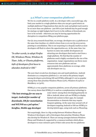 3.2.What’s your companion platform?
We live in a multi-platform world. As a developer with a successful app, why
limit your market to a single platform when you can get a good return on
multiple platforms? Organisations that aim for scale and global reach need to
be on more than one platform - just iOS or just Android may be good enough
for startups on tight budgets but if you’re in the millions of downloads you
have to be on both - otherwise you may be leaving opportunities for
disruption to competitors filling your platform gaps.
Our Q1 2014 research found that, on average, developers use 2.5 platforms at
the same time (median=2), which is down from 2.9 in our Q3 2013 survey,
pointing to consolidation. This is not surprising in a duopoly market as most
developers will flock to where the opportunities are. At the same time, low
barriers to entry into mobile development are
attracting new developers that tend to start from a
“In other words, to adopt Firefox
single platform. We find that the number of
OS, Windows Phone, Windows 8,
platforms used is highly correlated to the size of the
Tizen Jolla, or Ubuntu platforms,
organisation. Larger organisations can throw more
resources into new platforms and use
69% of developers first have to
approximately three platforms on average, while
abandon Android or iOS.”
solo developers use 2.3.
The next chart reveals how developers mix and match platforms. Android
dominates as a companion platform (i.e. not used as the primary target)
among developers prioritising iOS and HTML5 although it’s not as popular
among those that prioritise Windows Phone (22%), Windows 8 (24%) or
BlackBerry 10 (30%).
HTML5 is a very popular companion platform, across all primary platforms.
Our survey shows that HTML5 it is used as a complementary technology to
some extent: among those developing primarily on
“The best strategy for me was to
iOS or Android, about 19% use HTML5 to display
target: Android for number of
limited web content in their apps, for example
documentation or elements that may require
downloads, iOS for monetisation
frequent updating. At the same time around 10% of
and WP/W8 as a 3rd option.”
developers targeting Android or iOS use HTML5 to
develop hybrid apps, using tools such as PhoneGap.
Serafino, Mobile app developer
Not surprisingly, there is a big overlap between Windows Phone and
Windows 8 developers: 56% of developers that prioritise Windows Phone
also develop for Windows 8. There are strong synergies between Windows
Phone and Windows 8, supported by a common toolchain which allows
developers to reuse extensive parts of their code across the two platforms

31
© VisionMobile 2014 | www.DeveloperEconomics.com/go

 