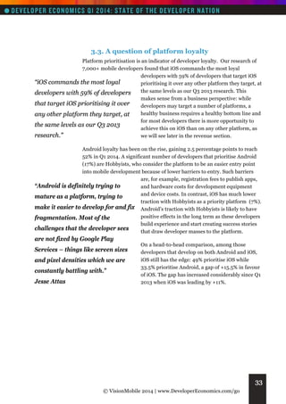 3.3. A question of platform loyalty
Platform prioritisation is an indicator of developer loyalty. Our research of
7,000+ mobile developers found that iOS commands the most loyal
developers with 59% of developers that target iOS
“iOS commands the most loyal
prioritising it over any other platform they target, at
the same levels as our Q3 2013 research. This
developers with 59% of developers
makes sense from a business perspective: while
that target iOS prioritising it over
developers may target a number of platforms, a
healthy business requires a healthy bottom line and
any other platform they target, at
for most developers there is more opportunity to
the same levels as our Q3 2013
achieve this on iOS than on any other platform, as
research.”
we will see later in the revenue section.
Android loyalty has been on the rise, gaining 2.5 percentage points to reach
52% in Q1 2014. A significant number of developers that prioritise Android
(17%) are Hobbyists, who consider the platform to be an easier entry point
into mobile development because of lower barriers to entry. Such barriers
are, for example, registration fees to publish apps,
“Android is definitely trying to
and hardware costs for development equipment
and device costs. In contrast, iOS has much lower
mature as a platform, trying to
traction with Hobbyists as a priority platform (7%).
make it easier to develop for and fix Android’s traction with Hobbyists is likely to have
positive effects in the long term as these developers
fragmentation. Most of the
build experience and start creating success stories
challenges that the developer sees
that draw developer masses to the platform.

are not fixed by Google Play
Services – things like screen sizes
and pixel densities which we are
constantly battling with.”
Jesse Attas

On a head-to-head comparison, among those
developers that develop on both Android and iOS,
iOS still has the edge: 49% prioritise iOS while
33.5% prioritise Android, a gap of +15.5% in favour
of iOS. The gap has increased considerably since Q1
2013 when iOS was leading by +11%.

33
© VisionMobile 2014 | www.DeveloperEconomics.com/go

 