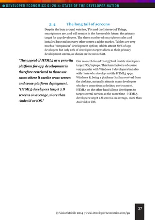 3.4.

The long tail of screens

Despite the buzz around watches, TVs and the Internet of Things,
smartphones are, and will remain in the foreseeable future, the primary
target for app developers. The sheer number of smartphone sales and
installed base makes every other screen a niche market. Tablets are very
much a “companion” development option; tablets attract 83% of app
developers but only 12% of developers target tablets as their primary
development screen, as shown on the next chart.

“The appeal of HTML5 as a priority Our research found that 53% of mobile developers
platform for app development is
therefore restricted to those use
cases where it excels: cross-screen
and cross-platform deployment.
“HTML5 developers target 2.8
screens on average, more than
Android or iOS.”

target PCs/laptops. This form factor is of course
very popular with Windows 8 developers but also
with those who develop mobile HTML5 apps.
Windows 8, being a platform that has evolved from
the desktop, naturally attracts many developers
who have come from a desktop environment.
HTML5 on the other hand allows developers to
target several screens at the same time - HTML5
developers target 2.8 screens on average, more than
Android or iOS.

37
© VisionMobile 2014 | www.DeveloperEconomics.com/go

 