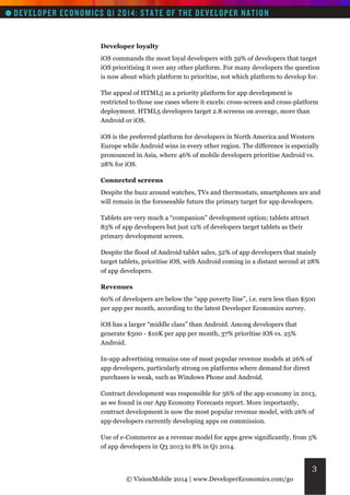 Developer loyalty
iOS commands the most loyal developers with 59% of developers that target
iOS prioritising it over any other platform. For many developers the question
is now about which platform to prioritise, not which platform to develop for.
The appeal of HTML5 as a priority platform for app development is
restricted to those use cases where it excels: cross-screen and cross-platform
deployment. HTML5 developers target 2.8 screens on average, more than
Android or iOS.
iOS is the preferred platform for developers in North America and Western
Europe while Android wins in every other region. The difference is especially
pronounced in Asia, where 46% of mobile developers prioritise Android vs.
28% for iOS.
Connected screens
Despite the buzz around watches, TVs and thermostats, smartphones are and
will remain in the foreseeable future the primary target for app developers.
Tablets are very much a “companion” development option; tablets attract
83% of app developers but just 12% of developers target tablets as their
primary development screen.
Despite the flood of Android tablet sales, 52% of app developers that mainly
target tablets, prioritise iOS, with Android coming in a distant second at 28%
of app developers.
Revenues
60% of developers are below the “app poverty line”, i.e. earn less than $500
per app per month, according to the latest Developer Economics survey.
iOS has a larger “middle class” than Android. Among developers that
generate $500 - $10K per app per month, 37% prioritise iOS vs. 25%
Android.
In-app advertising remains one of most popular revenue models at 26% of
app developers, particularly strong on platforms where demand for direct
purchases is weak, such as Windows Phone and Android.
Contract development was responsible for 56% of the app economy in 2013,
as we found in our App Economy Forecasts report. More importantly,
contract development is now the most popular revenue model, with 26% of
app developers currently developing apps on commission.
Use of e-Commerce as a revenue model for apps grew significantly, from 5%
of app developers in Q3 2013 to 8% in Q1 2014.

3
© VisionMobile 2014 | www.DeveloperEconomics.com/go

 