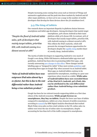 Despite increasing noise coming from areas such as Internet of Things and
automotive applications and the push into these markets by Android and all
other major platforms, we have yet to see a surge in the number of mobile
developers that develop for these devices above the 5% mindshare level.

3.5. The king of tablets
Our research shows an important disparity in platform choices between
smartphone and tablet app developers. Among developers that mainly target
smartphones, 40% choose Android as their main
“Despite the flood of Android tablet platform while 31% choose iOS. In contrast, 52% of
developers that mainly target tablets, prioritise iOS,
sales, 52% of developers that
with Android coming in a distant second at 28%.
mainly target tablets, prioritise
This reflects the iPad’s maturity, which still
presents the strongest business opportunities for
iOS, with Android coming in a
developers despite the rapidly rising market share
distant second at 28%”
of, mostly cheap, Android tablets.
The inertia of tablet developers in supporting Android is very much of
Google’s own doing. While iOS features a dedicated tablet app store and
guidelines, Android has been slow in promoting tablet-first apps, only
recently announcing new changes to this effect. These changes include
labelling apps as “designed for tablet” if they meet certain guidelines and
promoting these apps on Google Play when accessed via an Android tablet.
Most apps on Android tablets continue to be
“Sales of Android tablets have now optimised for smartphones, resulting in a poor user
experience when viewed on a tablet. While sales
outgrown iPad sales almost by a
of Android tablets have now exceeded those
2:1 factor, but this is due to the cost of the iPad (67% Android, 30% iPad), this
can be attributed to the cost differential
differential rather than Android
rather than Android being a true substitute
being a true substitute product.”
product.
Google has been far too reticent towards supporting tablets as a first class
citizen of the Android ecosystem. While people browse on
smartphones, they buy on tablets. Despite the lower user base of tablets
compared to smartphones, tablets are a key element of mobile ecosystems:
according to research by IBM Digital Analytics Benchmark that tracked
Black Friday 2013 sales on 800 retail websites in the US, online sales via
tablets were twice the size of online sales via smartphones, despite
accounting for less than 60% of the traffic compared to smartphones.

39
© VisionMobile 2014 | www.DeveloperEconomics.com/go

 