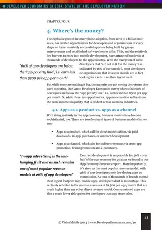 CHAPTER FOUR

4. Where’s the money?
The explosive growth in smartphone adoption, from zero to a billion unit
sales, has created opportunities for developers and organisations of every
shape or form: massively successful apps are being built by garage
entrepreneurs and established software houses alike. This, and the relatively
low barriers to entry into mobile development, have attracted hundreds at
thousands of developers to the app economy. With the exception of some
developers that “are not in it for the money” (as
“60% of app developers are below
indicated by 16% of our sample), most developers
the “app poverty line”, i.e. earn less or organisations that invest in mobile are in fact
looking for a return on their investment.
than $500 per app per month”
But while some are making it big, the majority are not seeing the returns they
were expecting. Our latest Developer Economics survey shows that 60% of
developers are below the “app poverty line”, i.e. earn less than $500 per app
per month. So while there are opportunities, app monetisation suffers from
the same income inequality that is evident across so many industries.

4.1. Apps as a product vs. apps as a channel
With rising maturity in the app economy, business models have become
sophisticated, too. There are two dominant types of business models that we
see:
•

Apps as a product, which call for direct monetisation, via paid
downloads, in-app purchases, or contract development

•

Apps as a channel. which aim for indirect revenues via cross-app
promotion, brand promotion and e-commerce.

Contract development is responsible for 56% - over
half of the app economy for 2013 as we found in our
hanging fruit and as such remains
App Economy Forecasts report. More importantly,
it’s risen as the most popular revenue model, with
one of most popular revenue
26% of app developers now developing apps on
models at 26% of app developers”
commission. As tens of thousands of brands extend
their digital footprint into mobile apps, developer talent is in shortage. This
is clearly reflected in the median revenues of $1,500 per app/month that are
much higher than any other direct revenue model. Commissioned apps are
also a much lower risk option for developers than app store sales.

“In-app advertising is the low-

41
© VisionMobile 2014 | www.DeveloperEconomics.com/go

 