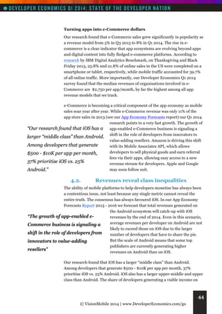 Turning apps into e-Commerce dollars
Our research found that e-Commerce sales grew significantly in popularity as
a revenue model from 5% in Q3 2013 to 8% in Q1 2014. The rise in ecommerce is a clear indicator that app ecosystems are evolving beyond apps
and digital content into fully fledged e-commerce platforms. According to
research by IBM Digital Analytics Benchmark, on Thanksgiving and Black
Friday 2013, 25.8% and 21.8% of online sales in the US were completed on a
smartphone or tablet, respectively, while mobile traffic accounted for 39.7%
of all online traffic. More importantly, our Developer Economics Q1 2014
survey found that the median revenues of organisations involved in eCommerce are $2,750 per app/month, by far the highest among all app
revenue models that we track.
e-Commerce is becoming a critical component of the app economy as mobile
sales soar year after year. While e-Commerce revenue was only 11% of the
app store sales in 2013 (see our App Economy Forecasts report) our Q1 2014
research points to a very fast growth. The growth of
“Our research found that iOS has a app-enabled e-Commerce business is signaling a
larger “middle class” than Android. shift in the role of developers from innovators to
value-adding resellers. Amazon is driving this shift
Among developers that generate
with its Mobile Associates API, which allows
developers to sell physical goods and earn referral
$500 - $10K per app per month,
fees via their apps, allowing easy access to a new
37% prioritise iOS vs. 25%
revenue stream for developers. Apple and Google
may soon follow suit.
Android.”

4.2.

Revenues reveal class inequalities

The ability of mobile platforms to help developers monetise has always been
a contentious issue, not least because any single metric cannot reveal the
entire truth. The consensus has always favoured iOS. In our App Economy
Forecasts Report 2013 - 2016 we forecast that total revenues generated on
the Android ecosystem will catch-up with iOS
“The growth of app-enabled erevenues by the end of 2014. Even in this scenario,
average revenues per developer on Android are not
Commerce business is signaling a
likely to exceed those on iOS due to the larger
shift in the role of developers from
number of developers that have to share the pie.
But the scale of Android means that some top
innovators to value-adding
publishers are currently generating higher
resellers”
revenues on Android than on iOS.
Our research found that iOS has a larger “middle class” than Android.
Among developers that generate $500 - $10K per app per month, 37%
prioritise iOS vs. 25% Android. iOS also has a larger upper-middle and upper
class than Android. The share of developers generating a viable income on

44
© VisionMobile 2014 | www.DeveloperEconomics.com/go

 