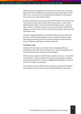 Median revenues of organisations involved in e-Commerce are $2,750 per
app/month, by far the highest among all app revenue models that we track.
The rise in e-commerce is an early signal in the shifting role of developers
from innovators to value-added resellers.
In terms of developer revenues per capita, iOS maintains its momentous gap
with median revenues between $500 and $1000 per app / month, much
higher than the median revenues of Android developers ($100 - $200 per
app / month). As Android continues to grow in mid- and low-end handset
segments, we don’t see the revenues for Android developers catching up with
iOS anytime soon.
Developers targeting Windows 8 and Windows Phone generate the lowest
revenues, with the median being between $1 and $50 per app per month.
This indicates that Microsoft's focus on app catalogue size has attracted a
hoard of Hobbyist and Explorer developer segments.
Developer tools
Enterprise IT developers are relatively slow in adopting mobile app
development tools, with 25% not using any tool - clearly an opportunity for
the 100s of tool vendors targeting corporate budgets.
iOS has the most sophisticated developers, based on tools use. A competitive
tools portfolio is vital for a platform to attractive key developers segments particularly Guns for Hire, Hunters and Digital Media Publishers - that will
then drive a healthy app catalogue.
User analytics and cross platform tools are the two most popular developer
tool categories, used by 40% and 30% of all app developers, respectively.

4
© VisionMobile 2014 | www.DeveloperEconomics.com/go

 