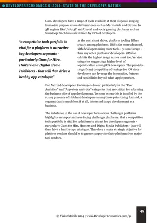 Game developers have a range of tools available at their disposal, ranging
from wide purpose cross-platform tools such as Marmalade and Corona, to
3D engines like Unity 3D and Unreal and social gaming platforms such as
Scoreloop. Such tools are utilised by 22% of developers.

“a competitive tools portfolio is
vital for a platform to attractive
key developers segments particularly Guns for Hire,
Hunters and Digital Media
Publishers - that will then drive a
healthy app catalogue”

As the next chart shows, platform tooling differs
greatly among platforms. iOS is far more advanced,
with developers using more tools - 3.1 on average than any other platforms’ developers. iOS also
exhibits the highest usage across most tool/service
categories suggesting a higher level of
sophistication among iOS developers. This provides
a significant competitive advantage for iOS since
developers can leverage the innovation, features
and capabilities beyond what Apple provides.

For Android developers’ tool usage is lower, particularly in the “User
Analytics” and “App-store analytics” categories that are critical for informing
the business side of app development. To some extent this is justified by the
strong presence of Hobbyist developers among those prioritising Android, a
segment that is much less, if at all, interested in app development as a
business.
The imbalance in the use of developer tools across challenger platforms
highlights an important issue facing challenger platforms: that a competitive
tools portfolio is vital for a platform to attract key developers segments particularly Guns for Hire, Hunters and Digital Media Publishers - that will
then drive a healthy app catalogue. Therefore a major strategic objective for
platform vendors should be to garner support for their platform from major
tool vendors.

49
© VisionMobile 2014 | www.DeveloperEconomics.com/go

 