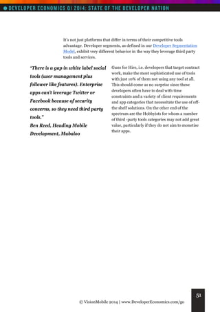 It’s not just platforms that differ in terms of their competitive tools
advantage. Developer segments, as defined in our Developer Segmentation
Model, exhibit very different behavior in the way they leverage third party
tools and services.

“There is a gap in white label social
tools (user management plus
follower like features). Enterprise
apps can’t leverage Twitter or
Facebook because of security
concerns, so they need third party
tools.”
Ben Reed, Heading Mobile
Development, Mubaloo

Guns for Hire, i.e. developers that target contract
work, make the most sophisticated use of tools
with just 10% of them not using any tool at all.
This should come as no surprise since these
developers often have to deal with time
constraints and a variety of client requirements
and app categories that necessitate the use of offthe shelf solutions. On the other end of the
spectrum are the Hobbyists for whom a number
of third -party tools categories may not add great
value, particularly if they do not aim to monetise
their apps.

51
© VisionMobile 2014 | www.DeveloperEconomics.com/go

 