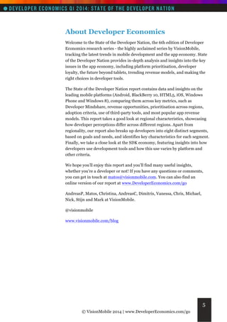 About Developer Economics
Welcome to the State of the Developer Nation, the 6th edition of Developer
Economics research series - the highly acclaimed series by VisionMobile,
tracking the latest trends in mobile development and the app economy. State
of the Developer Nation provides in-depth analysis and insights into the key
issues in the app economy, including platform prioritisation, developer
loyalty, the future beyond tablets, trending revenue models, and making the
right choices in developer tools.
The State of the Developer Nation report contains data and insights on the
leading mobile platforms (Android, BlackBerry 10, HTML5, iOS, Windows
Phone and Windows 8), comparing them across key metrics, such as
Developer Mindshare, revenue opportunities, prioritisation across regions,
adoption criteria, use of third-party tools, and most popular app revenue
models. This report takes a good look at regional characteristics, showcasing
how developer perceptions differ across different regions. Apart from
regionality, our report also breaks up developers into eight distinct segments,
based on goals and needs, and identifies key characteristics for each segment.
Finally, we take a close look at the SDK economy, featuring insights into how
developers use development tools and how this use varies by platform and
other criteria.
We hope you’ll enjoy this report and you’ll find many useful insights,
whether you’re a developer or not! If you have any questions or comments,
you can get in touch at matos@visionmobile.com. You can also find an
online version of our report at www.DeveloperEconomics.com/go
AndreasP, Matos, Christina, AndreasC, Dimitris, Vanessa, Chris, Michael,
Nick, Stijn and Mark at VisionMobile.
@visionmobile
www.visionmobile.com/blog

5
© VisionMobile 2014 | www.DeveloperEconomics.com/go

 