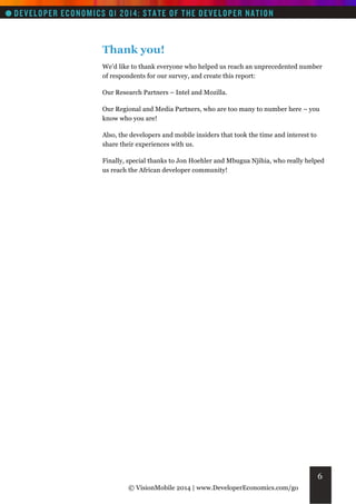 Thank you!
We’d like to thank everyone who helped us reach an unprecedented number
of respondents for our survey, and create this report:
Our Research Partners – Intel and Mozilla.
Our Regional and Media Partners, who are too many to number here – you
know who you are!
Also, the developers and mobile insiders that took the time and interest to
share their experiences with us.
Finally, special thanks to Jon Hoehler and Mbugua Njihia, who really helped
us reach the African developer community!

6
© VisionMobile 2014 | www.DeveloperEconomics.com/go

 