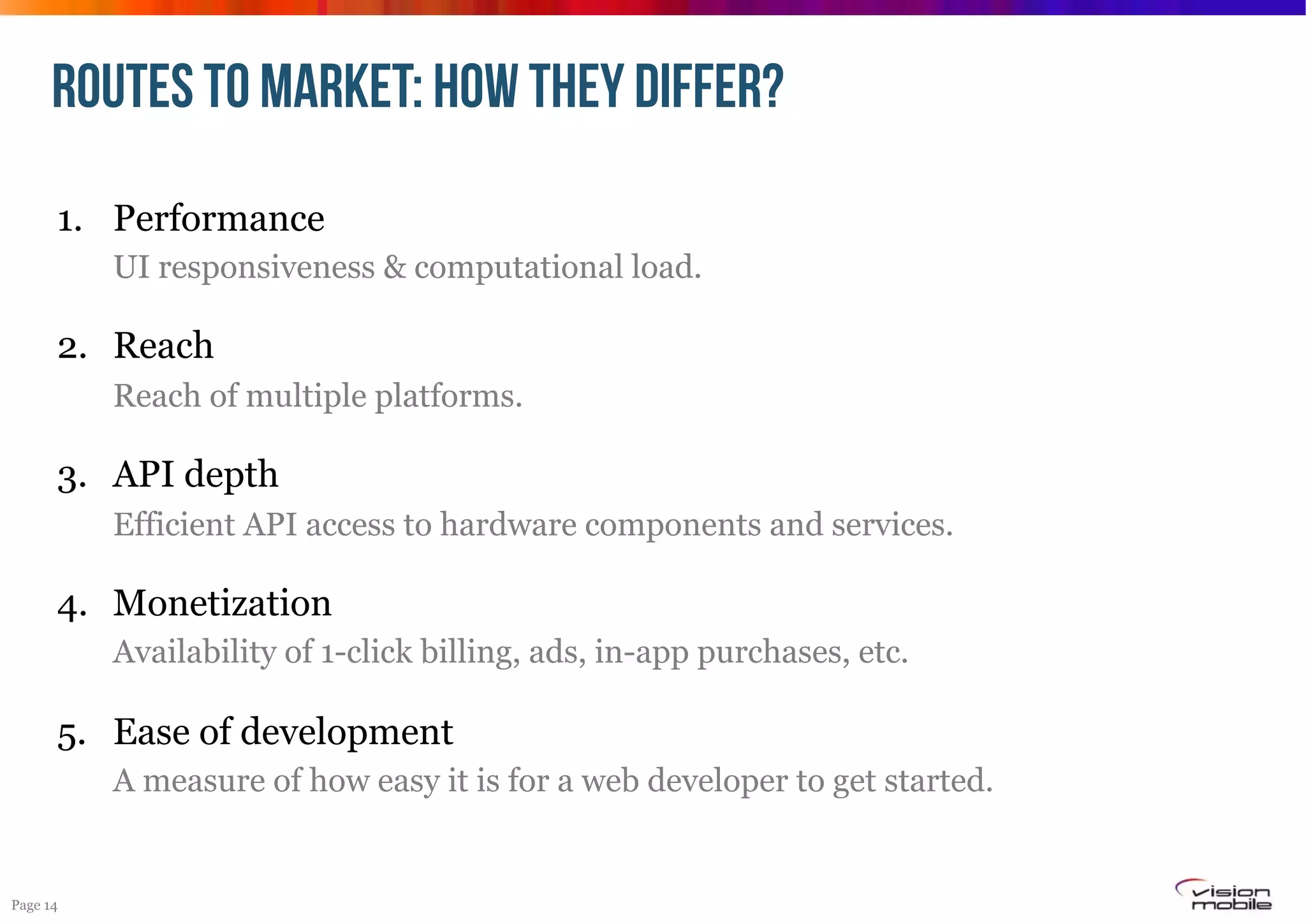 ROUTES TO MARKET: HOW THEY DIFFER?
1.  Performance
UI responsiveness & computational load.

2.  Reach
Reach of multiple platforms.

3.  API depth
Efficient API access to hardware components and services.

4.  Monetization
Availability of 1-click billing, ads, in-app purchases, etc.

5.  Ease of development
A measure of how easy it is for a web developer to get started.

Page 14

 