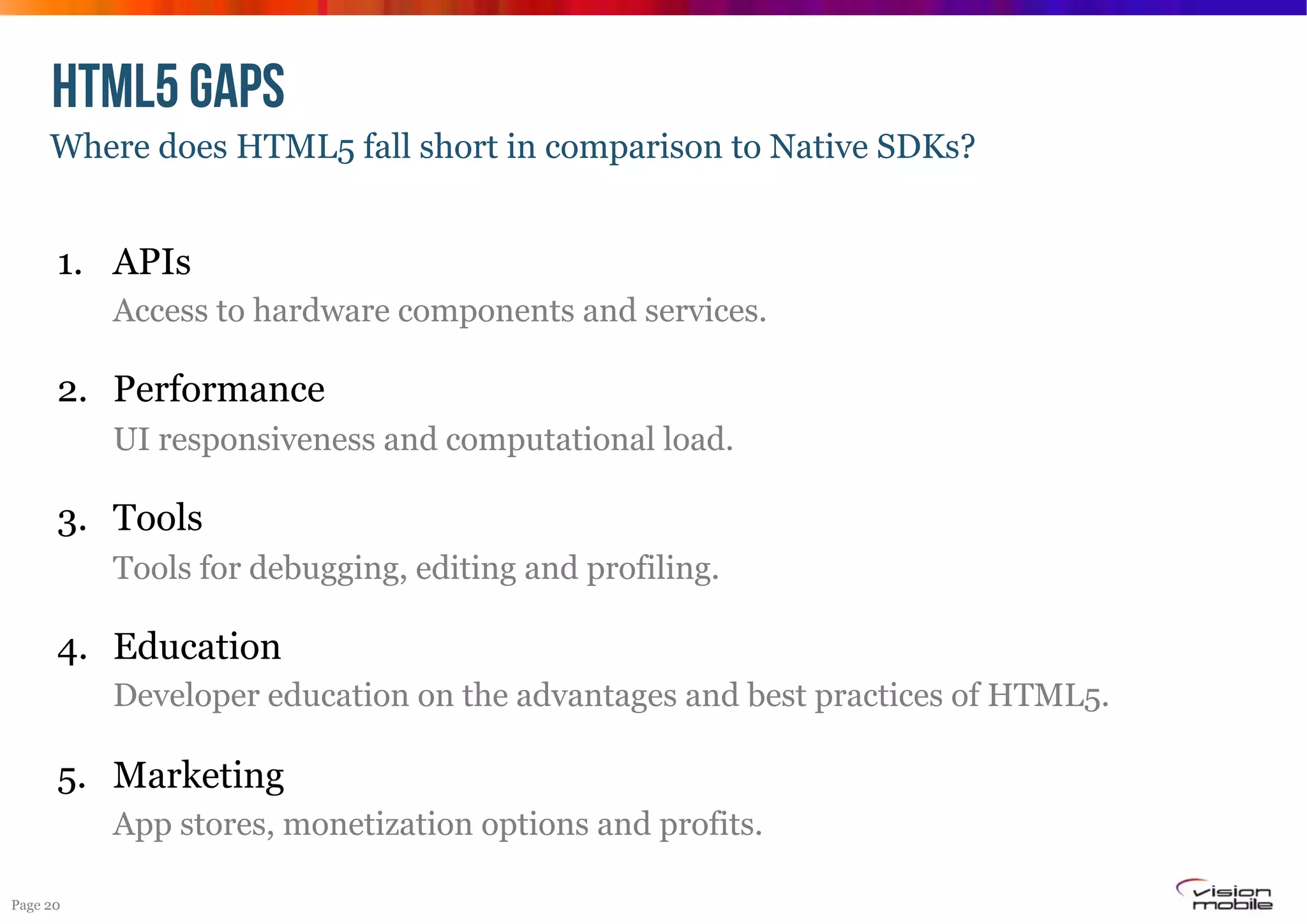 HTML5 GAPS
Where does HTML5 fall short in comparison to Native SDKs?

1.  APIs
Access to hardware components and services.

2.  Performance
UI responsiveness and computational load.

3.  Tools
Tools for debugging, editing and profiling.

4.  Education
Developer education on the advantages and best practices of HTML5.

5.  Marketing
App stores, monetization options and profits.
Page 20

 