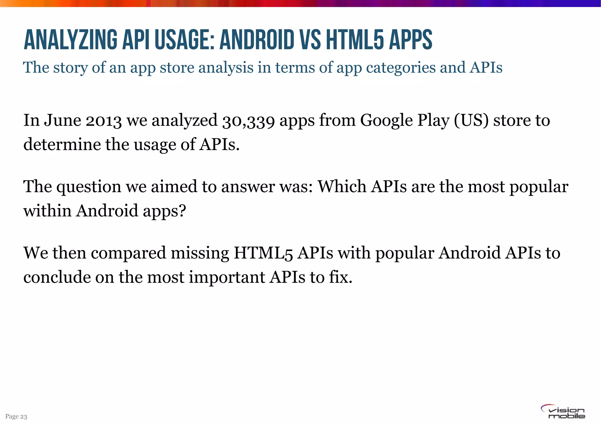 ANALYZING API USAGE: Android vs HTML5 APPS
The story of an app store analysis in terms of app categories and APIs

In June 2013 we analyzed 30,339 apps from Google Play (US) store to
determine the usage of APIs.
The question we aimed to answer was: Which APIs are the most popular
within Android apps?
We then compared missing HTML5 APIs with popular Android APIs to
conclude on the most important APIs to fix.

Page 23

 