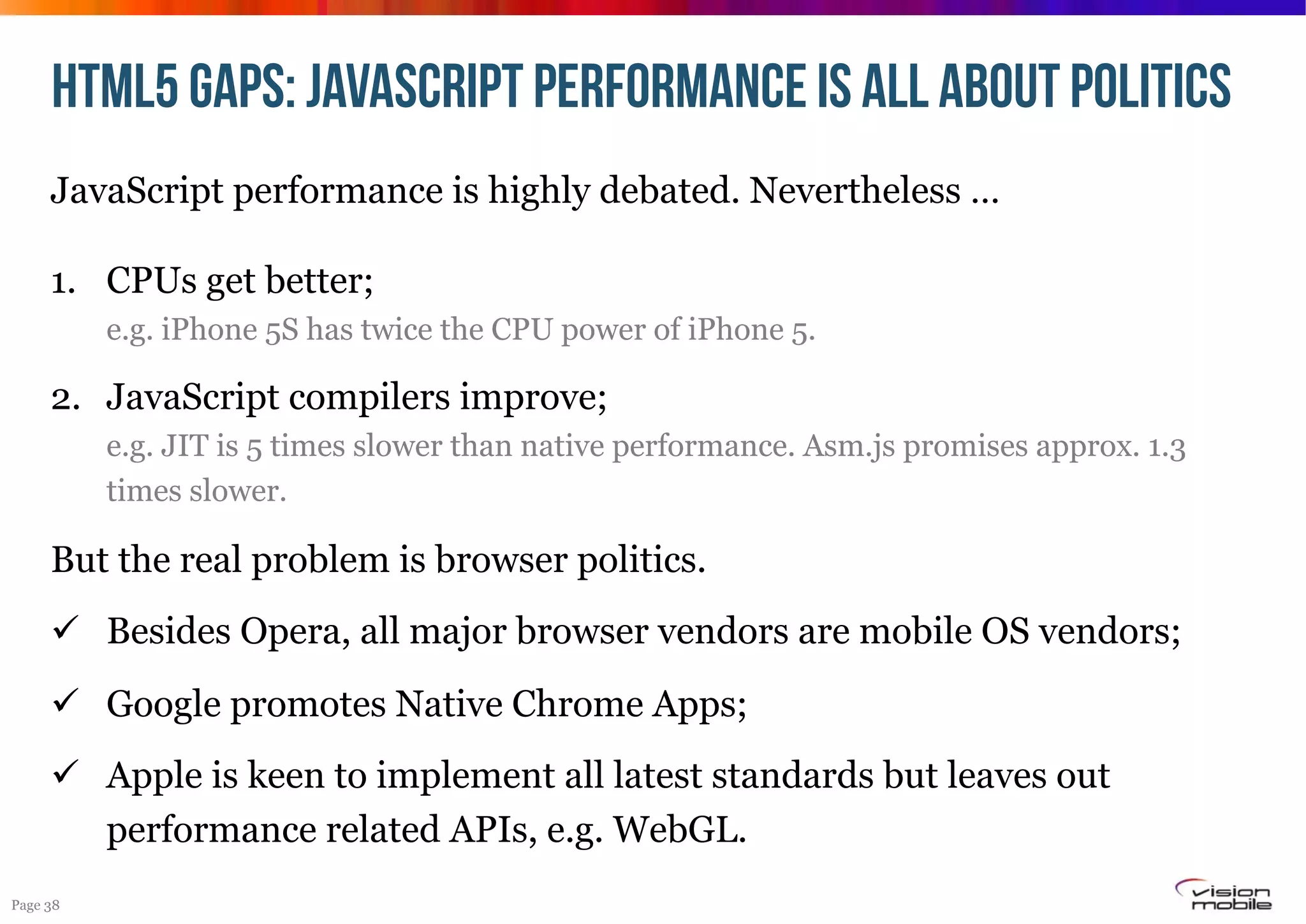 HTML5 GAPS: JAVASCRIPT Performance IS ALL ABOUT POLITICS
JavaScript performance is highly debated. Nevertheless …
1.  CPUs get better;
e.g. iPhone 5S has twice the CPU power of iPhone 5.

2.  JavaScript compilers improve;
e.g. JIT is 5 times slower than native performance. Asm.js promises approx. 1.3
times slower.

But the real problem is browser politics.
!  Besides Opera, all major browser vendors are mobile OS vendors;
!  Google promotes Native Chrome Apps;
!  Apple is keen to implement all latest standards but leaves out
performance related APIs, e.g. WebGL.
Page 38

 