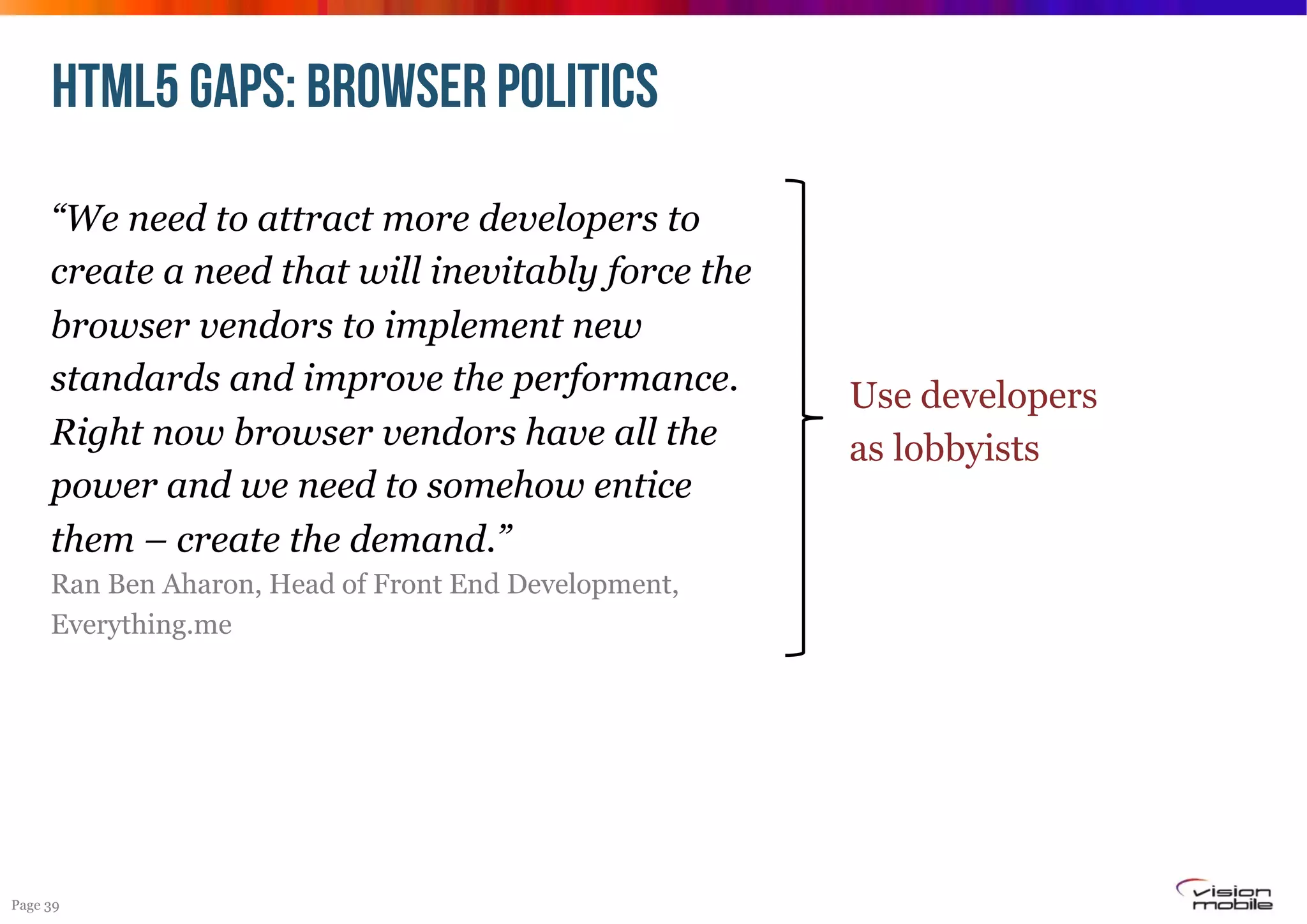 HTML5 GAPS: browser politics
“We need to attract more developers to
create a need that will inevitably force the
browser vendors to implement new
standards and improve the performance.
Right now browser vendors have all the
power and we need to somehow entice
them – create the demand.”
Ran Ben Aharon, Head of Front End Development,
Everything.me

Page 39

Use developers
as lobbyists

 