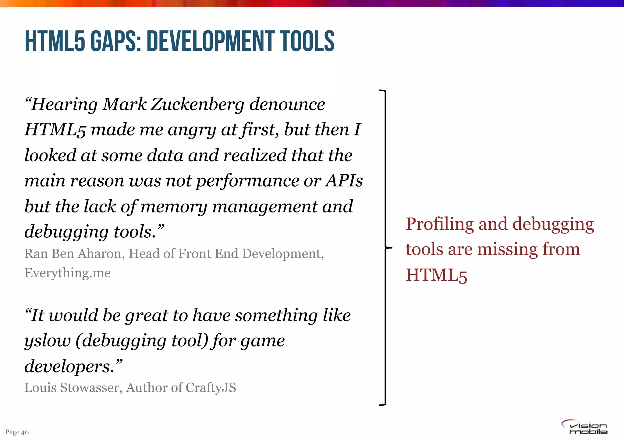 HTML5 GAPS: DEVELOPMENT TOOLS
“Hearing Mark Zuckenberg denounce
HTML5 made me angry at first, but then I
looked at some data and realized that the
main reason was not performance or APIs
but the lack of memory management and
debugging tools.”
Ran Ben Aharon, Head of Front End Development,
Everything.me

“It would be great to have something like
yslow (debugging tool) for game
developers.”
Louis Stowasser, Author of CraftyJS
Page 40

Profiling and debugging
tools are missing from
HTML5

 