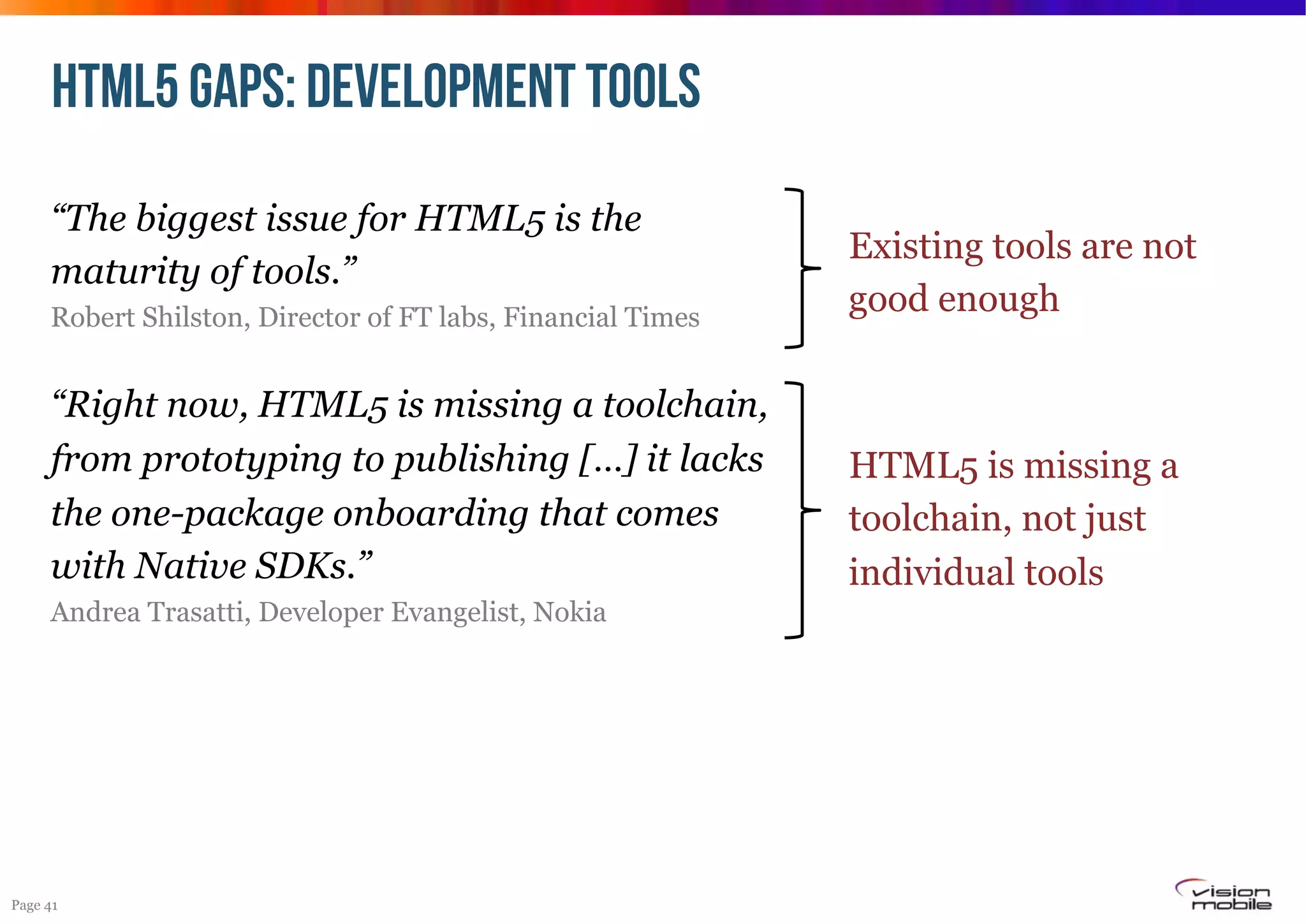 HTML5 GAPS: DEVELOPMENT TOOLS
“The biggest issue for HTML5 is the
maturity of tools.”
Robert Shilston, Director of FT labs, Financial Times

Existing tools are not
good enough

“Right now, HTML5 is missing a toolchain,
from prototyping to publishing […] it lacks
the one-package onboarding that comes
with Native SDKs.”

HTML5 is missing a
toolchain, not just
individual tools

Andrea Trasatti, Developer Evangelist, Nokia

Page 41

 