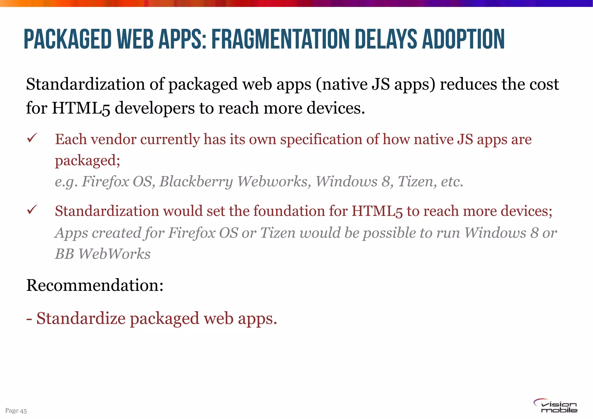 PACKAGED WEB APPS: fragmentation delays adoption
Standardization of packaged web apps (native JS apps) reduces the cost
for HTML5 developers to reach more devices.
! 

Each vendor currently has its own specification of how native JS apps are
packaged;
e.g. Firefox OS, Blackberry Webworks, Windows 8, Tizen, etc.

! 

Standardization would set the foundation for HTML5 to reach more devices;
Apps created for Firefox OS or Tizen would be possible to run Windows 8 or
BB WebWorks

Recommendation:
- Standardize packaged web apps.

Page 45

 
