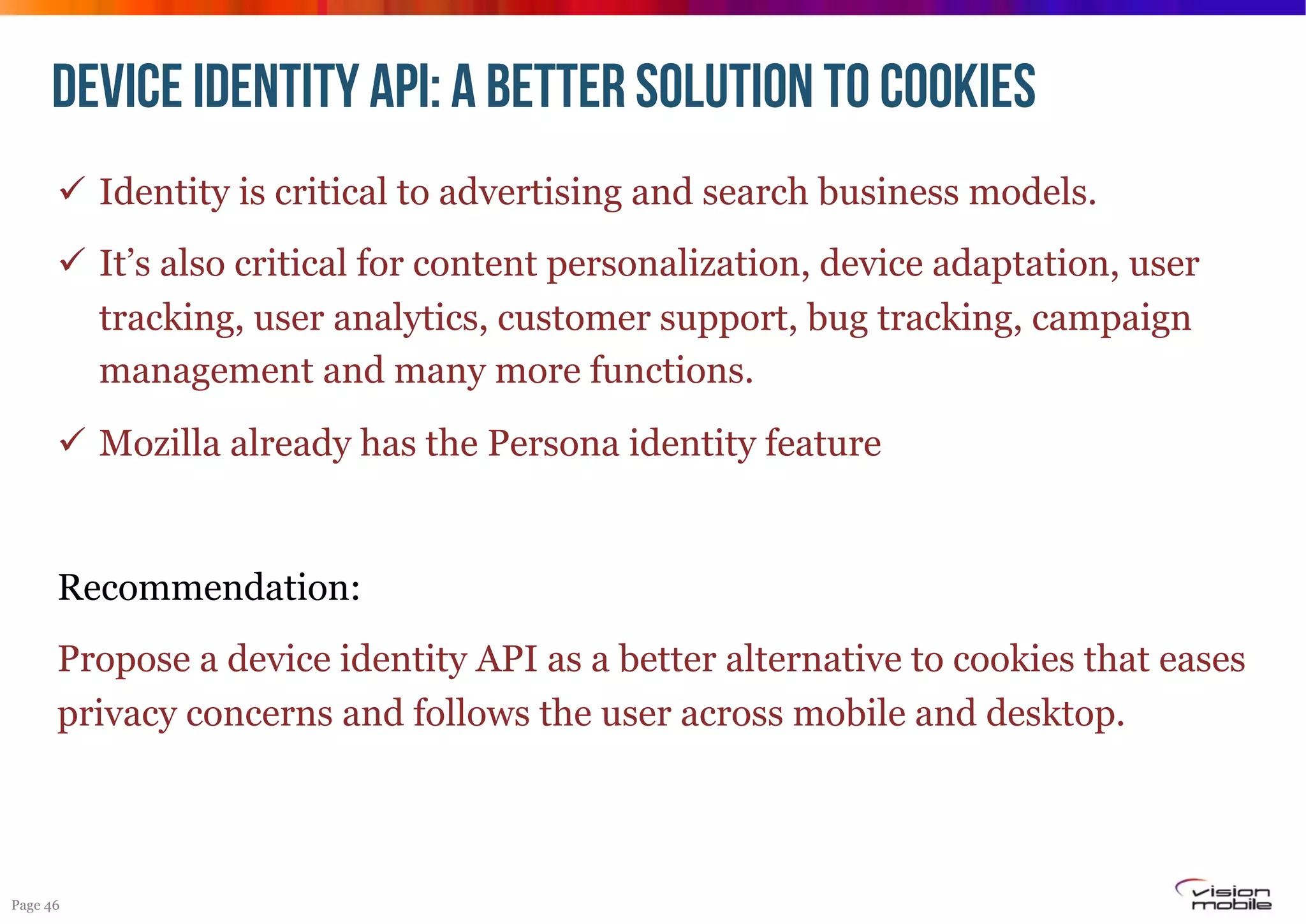 Device identity API: A BETTER SOLUTION TO COOKIES
!  Identity is critical to advertising and search business models.
!  It’s also critical for content personalization, device adaptation, user
tracking, user analytics, customer support, bug tracking, campaign
management and many more functions.
!  Mozilla already has the Persona identity feature

Recommendation:
Propose a device identity API as a better alternative to cookies that eases
privacy concerns and follows the user across mobile and desktop.

Page 46

 