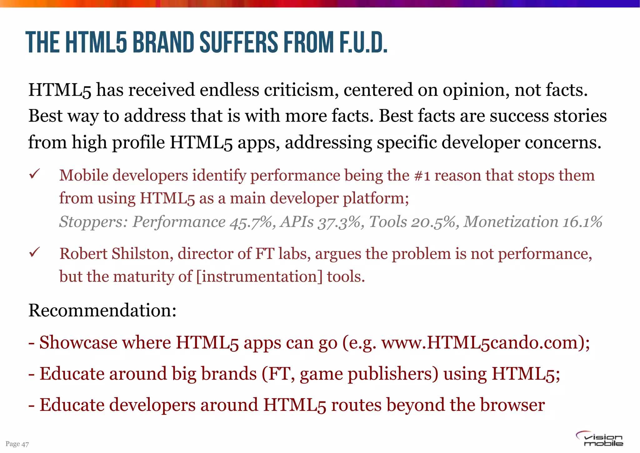 THE HTML5 BRAND suffers from F.U.D.
HTML5 has received endless criticism, centered on opinion, not facts.
Best way to address that is with more facts. Best facts are success stories
from high profile HTML5 apps, addressing specific developer concerns.
! 

Mobile developers identify performance being the #1 reason that stops them
from using HTML5 as a main developer platform;
Stoppers: Performance 45.7%, APIs 37.3%, Tools 20.5%, Monetization 16.1%

! 

Robert Shilston, director of FT labs, argues the problem is not performance,
but the maturity of [instrumentation] tools.

Recommendation:
- Showcase where HTML5 apps can go (e.g. www.HTML5cando.com);
- Educate around big brands (FT, game publishers) using HTML5;
- Educate developers around HTML5 routes beyond the browser
Page 47

 