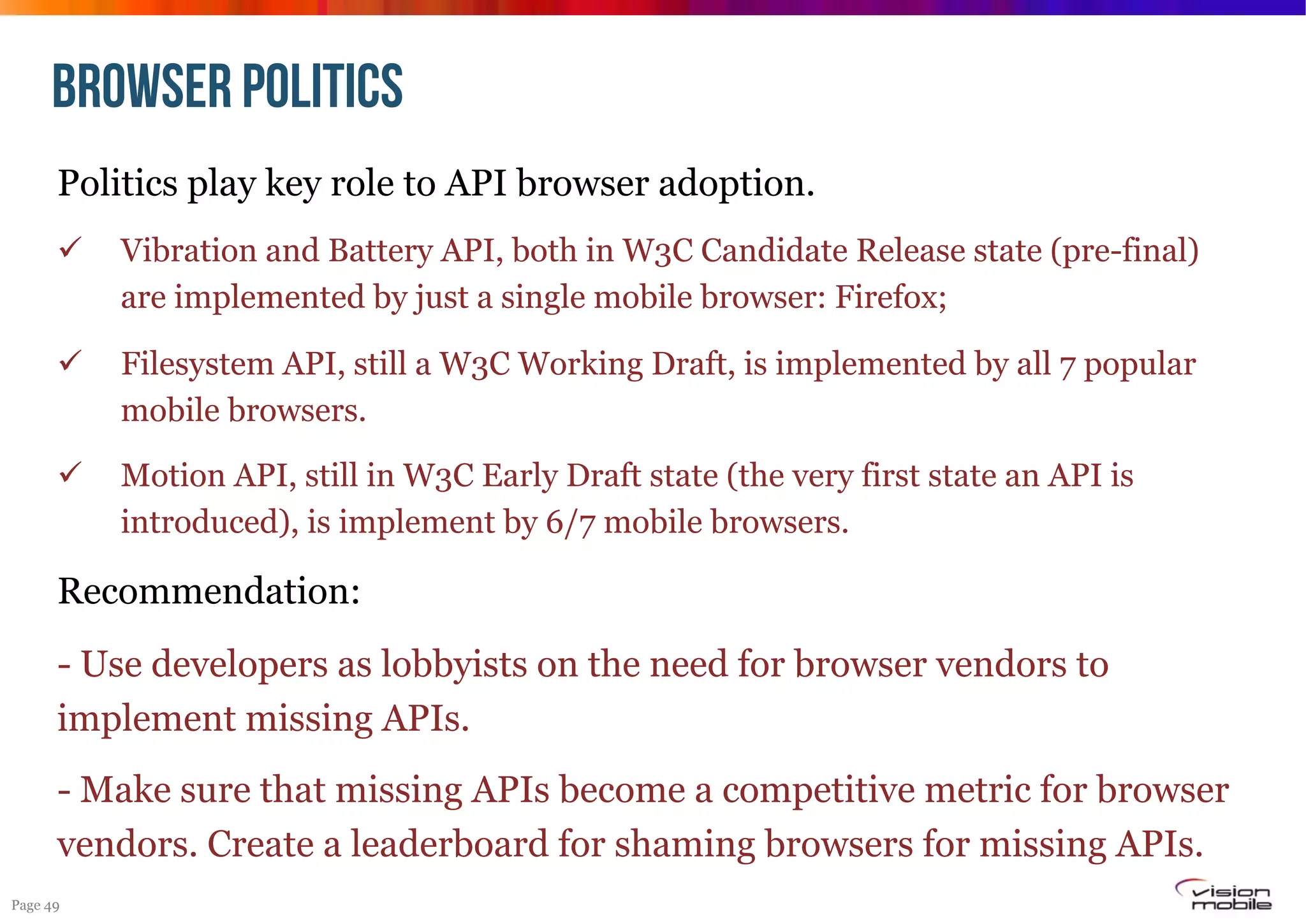 BROWSER POLITICS
Politics play key role to API browser adoption.
! 

Vibration and Battery API, both in W3C Candidate Release state (pre-final)
are implemented by just a single mobile browser: Firefox;

! 

Filesystem API, still a W3C Working Draft, is implemented by all 7 popular
mobile browsers.

! 

Motion API, still in W3C Early Draft state (the very first state an API is
introduced), is implement by 6/7 mobile browsers.

Recommendation:
- Use developers as lobbyists on the need for browser vendors to
implement missing APIs.
- Make sure that missing APIs become a competitive metric for browser
vendors. Create a leaderboard for shaming browsers for missing APIs.
Page 49

 