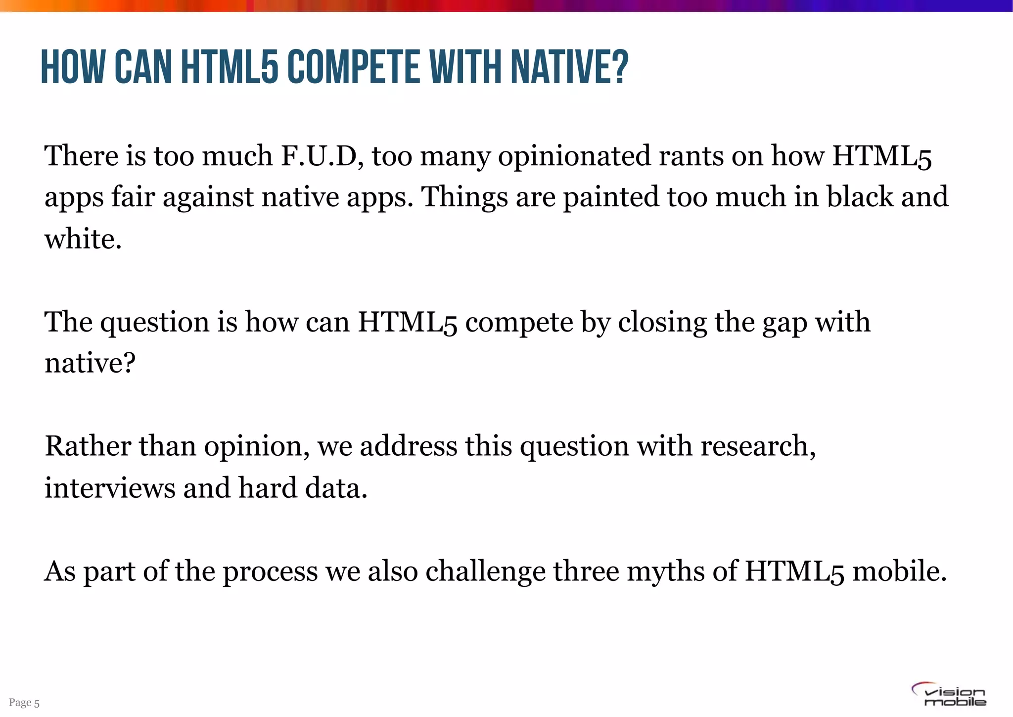 HOW CAN HTML5 compete with Native?
There is too much F.U.D, too many opinionated rants on how HTML5
apps fair against native apps. Things are painted too much in black and
white.
The question is how can HTML5 compete by closing the gap with
native?
Rather than opinion, we address this question with research,
interviews and hard data.
As part of the process we also challenge three myths of HTML5 mobile.

Page 5

 