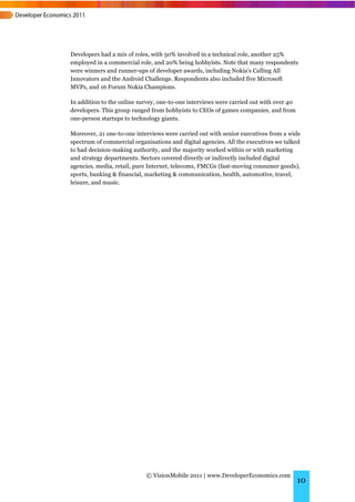 Developers had a mix of roles, with 50% involved in a technical role, another 25%
employed in a commercial role, and 20% being hobbyists. Note that many respondents
were winners and runner-ups of developer awards, including Nokia’s Calling All
Innovators and the Android Challenge. Respondents also included five Microsoft
MVPs, and 16 Forum Nokia Champions.

In addition to the online survey, one-to-one interviews were carried out with over 40
developers. This group ranged from hobbyists to CEOs of games companies, and from
one-person startups to technology giants.

Moreover, 21 one-to-one interviews were carried out with senior executives from a wide
spectrum of commercial organisations and digital agencies. All the executives we talked
to had decision-making authority, and the majority worked within or with marketing
and strategy departments. Sectors covered directly or indirectly included digital
agencies, media, retail, pure Internet, telecoms, FMCGs (fast-moving consumer goods),
sports, banking & financial, marketing & communication, health, automotive, travel,
leisure, and music.




                            © VisionMobile 2011 | www.DeveloperEconomics.com
                                                                                        10
 