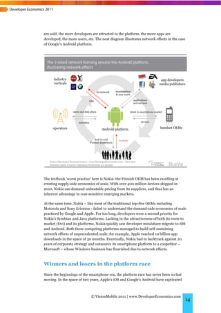 are sold, the more developers are attracted to the platform, the more apps are
developed, the more users, etc. The next diagram illustrates network effects in the case
of Google’s Android platform.




The textbook ‘worst practice’ here is Nokia: the Finnish OEM has been excelling at
creating supply-side economies of scale. With over 400 million devices shipped in
2010, Nokia can demand unbeatable pricing from its suppliers, and thus has an
inherent advantage in cost-sensitive emerging markets.

At the same time, Nokia – like most of the traditional top-five OEMs including
Motorola and Sony Ericsson - failed to understand the demand-side economies of scale
practiced by Google and Apple. For too long, developers were a second priority for
Nokia’s Symbian and Java platforms. Lacking in the attractiveness of both its route to
market (Ovi) and its platforms, Nokia quickly saw developer mindshare migrate to iOS
and Android. Both these competing platforms managed to build self-sustaining
network effects of unprecedented scale; for example, Apple reached 10 billion app
downloads in the space of 30 months. Eventually, Nokia had to backtrack against 20
years of corporate strategy and outsource its smartphone platform to a coopetitor –
Microsoft – whose Windows business has flourished due to network effects.



Winners and losers in the platform race
Since the beginnings of the smartphone era, the platform race has never been so fast
moving. In the space of two years, Apple’s iOS and Google’s Android have captivated



                             © VisionMobile 2011 | www.DeveloperEconomics.com
                                                                                       14
 