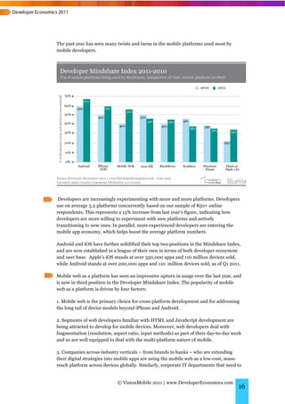 The past year has seen many twists and turns in the mobile platforms used most by
mobile developers.




 Developers are increasingly experimenting with more and more platforms. Developers
use on average 3.2 platforms concurrently based on our sample of 850+ online
respondents. This represents a 15% increase from last year’s figure, indicating how
developers are more willing to experiment with new platforms and actively
transitioning to new ones. In parallel, more experienced developers are entering the
mobile app economy, which helps boost the average platform numbers.

Android and iOS have further solidified their top two positions in the Mindshare Index,
and are now established in a league of their own in terms of both developer ecosystem
and user base. Apple’s iOS stands at over 350,000 apps and 110 million devices sold,
while Android stands at over 200,000 apps and 110 million devices sold, as of Q1 2011.

Mobile web as a platform has seen an impressive upturn in usage over the last year, and
is now in third position in the Developer Mindshare Index. The popularity of mobile
web as a platform is driven by four factors:

1. Mobile web is the primary choice for cross-platform development and for addressing
the long tail of device models beyond iPhone and Android.

2. Segments of web developers familiar with HTML and JavaScript development are
being attracted to develop for mobile devices. Moreover, web developers deal with
fragmentation (resolution, aspect ratio, input methods) as part of their day-to-day work
and so are well equipped to deal with the multi-platform nature of mobile.

3. Companies across industry verticals – from brands to banks – who are extending
their digital strategies into mobile apps are using the mobile web as a low-cost, mass-
reach platform across devices globally. Similarly, corporate IT departments that need to


                             © VisionMobile 2011 | www.DeveloperEconomics.com
                                                                                      16
 