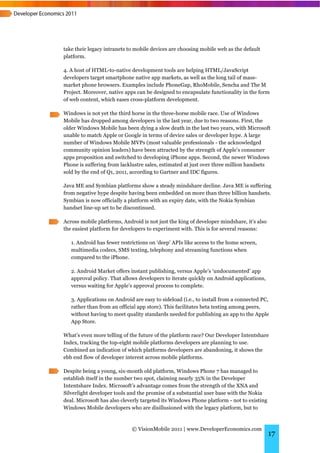 take their legacy intranets to mobile devices are choosing mobile web as the default
platform.

4. A host of HTML-to-native development tools are helping HTML/JavaScript
developers target smartphone native app markets, as well as the long tail of mass-
market phone browsers. Examples include PhoneGap, RhoMobile, Sencha and The M
Project. Moreover, native apps can be designed to encapsulate functionality in the form
of web content, which eases cross-platform development.

Windows is not yet the third horse in the three-horse mobile race. Use of Windows
Mobile has dropped among developers in the last year, due to two reasons. First, the
older Windows Mobile has been dying a slow death in the last two years, with Microsoft
unable to match Apple or Google in terms of device sales or developer hype. A large
number of Windows Mobile MVPs (most valuable professionals - the acknowledged
community opinion leaders) have been attracted by the strength of Apple’s consumer
apps proposition and switched to developing iPhone apps. Second, the newer Windows
Phone is suffering from lacklustre sales, estimated at just over three million handsets
sold by the end of Q1, 2011, according to Gartner and IDC figures.

Java ME and Symbian platforms show a steady mindshare decline. Java ME is suffering
from negative hype despite having been embedded on more than three billion handsets.
Symbian is now officially a platform with an expiry date, with the Nokia Symbian
handset line-up set to be discontinued.

Across mobile platforms, Android is not just the king of developer mindshare, it’s also
the easiest platform for developers to experiment with. This is for several reasons:

   1. Android has fewer restrictions on ‘deep’ APIs like access to the home screen,
   multimedia codecs, SMS texting, telephony and streaming functions when
   compared to the iPhone.

   2. Android Market offers instant publishing, versus Apple’s ‘undocumented’ app
   approval policy. That allows developers to iterate quickly on Android applications,
   versus waiting for Apple’s approval process to complete.

   3. Applications on Android are easy to sideload (i.e., to install from a connected PC,
   rather than from an official app store). This facilitates beta testing among peers,
   without having to meet quality standards needed for publishing an app to the Apple
   App Store.

What’s even more telling of the future of the platform race? Our Developer Intentshare
Index, tracking the top-eight mobile platforms developers are planning to use.
Combined an indication of which platforms developers are abandoning, it shows the
ebb end flow of developer interest across mobile platforms.

Despite being a young, six-month old platform, Windows Phone 7 has managed to
establish itself in the number two spot, claiming nearly 35% in the Developer
Intentshare Index. Microsoft’s advantage comes from the strength of the XNA and
Silverlight developer tools and the promise of a substantial user base with the Nokia
deal. Microsoft has also cleverly targeted its Windows Phone platform - not to existing
Windows Mobile developers who are disillusioned with the legacy platform, but to



                             © VisionMobile 2011 | www.DeveloperEconomics.com
                                                                                          17
 