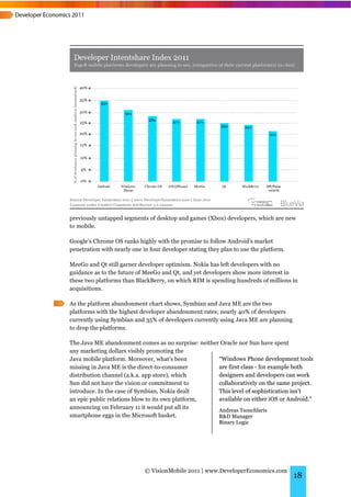 previously untapped segments of desktop and games (Xbox) developers, which are new
to mobile.

Google’s Chrome OS ranks highly with the promise to follow Android’s market
penetration with nearly one in four developer stating they plan to use the platform.

MeeGo and Qt still garner developer optimism. Nokia has left developers with no
guidance as to the future of MeeGo and Qt, and yet developers show more interest in
these two platforms than BlackBerry, on which RIM is spending hundreds of millions in
acquisitions.

As the platform abandonment chart shows, Symbian and Java ME are the two
platforms with the highest developer abandonment rates; nearly 40% of developers
currently using Symbian and 35% of developers currently using Java ME are planning
to drop the platforms.

The Java ME abandonment comes as no surprise: neither Oracle nor Sun have spent
any marketing dollars visibly promoting the
Java mobile platform. Moreover, what’s been          “Windows Phone development tools
missing in Java ME is the direct-to-consumer         are first class - for example both
distribution channel (a.k.a. app store), which       designers and developers can work
Sun did not have the vision or commitment to         collaboratively on the same project.
introduce. In the case of Symbian, Nokia dealt       This level of sophistication isn’t
an epic public relations blow to its own platform,   available on either iOS or Android.”
announcing on February 11 it would put all its       Andreas Tsouchlaris
smartphone eggs in the Microsoft basket.             R&D Manager
                                                          Binary Logic




                             © VisionMobile 2011 | www.DeveloperEconomics.com
                                                                                       18
 