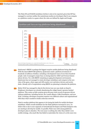 The Palm OS and WebOS mindshare decline is also to be expected, given that HP has
managed to convince neither the mainstream media nor developers that it can compete
as a platform vendor in a game where the rules are defined by Apple and Google.




Qualcomm’s BREW is perhaps the biggest surprise amidst platforms being abandoned.
With the latest BREW MP platform, Qualcomm made a platform investment of
hundreds of millions of dollars, including a development team of over three hundred
people. And, it managed a major feat, in closing deals for AT&T and Verizon feature
phone devices. Yet, with BREW remaining an aging development environment,
Qualcomm has not managed to retain developer mindshare and compete in the new
rules of the game, where apps and APIs matter over and above devices and carrier
deals. Already 25% of respondents using BREW are planning to abandon the platform.

Before WAC has managed to ship its first device (see our case study on Smart’s
Netphone), developers are already abandoning the widget-based, operator-backed
platform. This comes as little surprise given the poor track record of operator-driven
software platforms, including SavaJe, the i-mode alliance, LiMo Foundation, and now
WAC. Creating a developer ecosystem requires very different culture and organisational
DNA than what’s needed to build a telecoms network.

Flash is another platform that appears to be losing the battle for mobile developer
mindshare. While overall mindshare for the Flash platform increased in 2011, we
believe this is due to new segments of ActionScript developers and Flash designers who
are starting to develop for mobile. In parallel, Flash runs sixth among platforms
developers plan to abandon. The root cause is nothing else other than Adobe’s own
mobile strategy, who much like Sun failed to materialise the vision of a write-once-run-




                             © VisionMobile 2011 | www.DeveloperEconomics.com
                                                                                       19
 