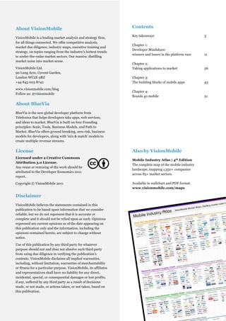 About VisionMobile                                                         Contents
                                                                           Key takeaways                             3
VisionMobile is a leading market analysis and strategy firm,
for all things connected. We offer competitive analysis,
                                                                           Chapter 1:
market due diligence, industry maps, executive training and
                                                                           Developer Mindshare:
strategy, on topics ranging from the industry's hottest trends
                                                                           winners and losers in the platform race   11
to under-the-radar market sectors. Our mantra: distilling
market noise into market sense.
                                                                           Chapter 2:
VisionMobile Ltd.                                                          Taking applications to market             26
90 Long Acre, Covent Garden,
London WC2E 9RZ                                                            Chapter 3:
+44 845 003 8742                                                           The building blocks of mobile apps        43

www.visionmobile.com/blog
                                                                           Chapter 4:
Follow us: @visionmobile
                                                                           Brands go mobile                          51

About BlueVia
BlueVia is the new global developer platform from
Telefonica that helps developers take apps, web services,
and ideas to market. BlueVia is built on four Founding
principles: Scale, Tools, Business Models, and Path to
Market. BlueVia offers ground breaking, zero risk, business
models for developers, along with 'mix & match' models to
create multiple revenue streams.


License                                                                    Also by VisionMobile
Licensed under a Creative Commons
                                                                           Mobile Industry Atlas | 4th Edition
Attribution 3.0 License.
                                                                           The complete map of the mobile industry
Any reuse or remixing of the work should be
                                                                           landscape, mapping 1,350+ companies
attributed to the Developer Economics 2011
                                                                           across 85+ market sectors.
report.

Copyright © VisionMobile 2011                                              Available in wallchart and PDF format.
                                                                           www.visionmobile.com/maps

Disclaimer
VisionMobile believes the statements contained in this
publication to be based upon information that we consider
reliable, but we do not represent that it is accurate or
complete and it should not be relied upon as such. Opinions
expressed are current opinions as of the date appearing on
this publication only and the information, including the
opinions contained herein, are subject to change without
notice.

Use of this publication by any third party for whatever
purpose should not and does not absolve such third party
from using due diligence in verifying the publication’s
contents. VisionMobile disclaims all implied warranties,
including, without limitation, warranties of merchantability
or fitness for a particular purpose. VisionMobile, its affiliates
and representatives shall have no liability for any direct,
incidental, special, or consequential damages or lost profits,
if any, suffered by any third party as a result of decisions
made, or not made, or actions taken, or not taken, based on
this publication.


                                                       © VisionMobile 2011 | www.DeveloperEconomics.com
                                                                                                                 2
 