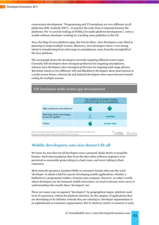 cross-screen development. “Programming and UI metaphors are very different on all
platforms (iOS, Android, WP7)... in practice the code reuse is minimal between the
platforms. We ‘re actively looking at HTML5 for multi-platform development.”, notes a
mobile software developer working for a leading news publisher in the UK.

Java, the king of cross-platform apps, has lost its allure. Java developers come third in
planning to target multiple screens. Moreover, Java developers show a very strong
intent in transitioning from mid-range to smartphones, away from the stronghold of
the Java platform.

The next graph shows the developers currently targeting different screen types.
Currently iOS developers show strongest preference for targeting smartphones,
whereas Java developers show strongest preference for targeting mid-range phones.
But future intent is very different; iOS and Blackberry developers show least interest in
a multi-screen future, whereas Qt and Android developers show most interest towards
coding for multiple screens.




Mobile developers: one size doesn’t fit all
We know by now that not all developers wear a ponytail, khaki shorts or propeller
beanies. Such misconceptions date from the days when software engineers were
perceived as unsociable geeks sitting in a back room, and never talking to their
customers.

Most network operators, handset OEMs or consumer brands often use the word
‘developer’ to attach a label to anyone developing mobile applications, whether a
hobbyist or a programmer within a Fortune-500 company. However, in today’s world,
where developers are the foremost mobile innovators, we need to become more savvy in
understanding who exactly these ‘developers’ are.

There are many ways to segment “developers”: by geographical region, platform used,
level of experience, criteria for platform selection, by the category of applications they
are developing or by industry verticals they are catering to. Developer segmentation is
as sophisticated as consumer segmentation. But in whatever metric or measure is used,


                             © VisionMobile 2011 | www.DeveloperEconomics.com
                                                                                        23
 