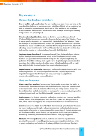 Key messages

The race for developer mindshare
Use of mobile web accelerates. The last year has seen many twists and turns in the
race of mobile platforms to capture developer mindshare. Mobile web as a platform has
seen an impressive upturn in usage, and is now in third position in our Developer
Mindshare Index. Android and iOS continue to lead, with 67% of developers currently
using Android and 59% using iOS.

Windows is not yet the third horse in the three-horse mobile race. Use of
Windows Mobile has dropped among developers in the last year, while Windows Phone
is not yet seen by developers as a commercially viable platform. Yet, Windows Phone 7
has managed to establish itself in the number two spot after Android in our Developer
‘IntentShare’ Index, which tracks the platforms developers plan to invest in. Microsoft’s
advantage comes from the influx of PC and Xbox developers, Microsoft’s best-in-class
tools and the promise of a substantial user base with the Nokia deal.

Symbian, Java abandoned. Symbian and Java ME are the two platforms with the
highest developer abandonment rates; nearly 40% of developers currently using
Symbian and 35% of developers currently using Java ME are planning to drop the
platforms. Java ME is suffering from negative hype despite having been embedded on
more than three billion handsets. Symbian is now officially a platform with an expiry
date, with the Nokia Symbian handset line-up set to be discontinued.

Experimentation on the rise. Developers are increasingly experimenting with more
and more platforms and transitioning to new ones. Our sample of 850+ online
respondents suggests that developers are using an average of 3.2 platforms
concurrently, a 15% increase compared to 2010.

Show me the money
Money can't buy you love, but users can! Large market penetration (the ability to
reach users) is the most crucial factor for platform selection, important for nearly half
of the respondents across all platforms. Meanwhile, the ability to make money was
deemed important in platform selection by just a quarter of respondents, alongside low
cost development tools and the ability to quickly code and prototype.

Losing money. In the gold rush to the applications economy, not everyone is making
money. About a third of respondents make less than $1,000 USD per application in
total, which is loss-making given that an application often takes months to develop.

Commissioned vs. direct monetisation. Approximately 50% of app developers in
our survey make money through a salary or commission, confirming that corporate
monetisation is becoming as important as making money directly through applications.
For developers making money directly, the top revenue model is pay-per-download,
followed by advertising and freemium (free download, then pay to upgrade).

Platform revenue potential. Not all platforms are born with equal revenue
potential. Our research revealed large discrepancies across platforms in terms of the
revenues applications are bringing to developers. iOS developers topped the chart,


                             © VisionMobile 2011 | www.DeveloperEconomics.com
                                                                                        3
 