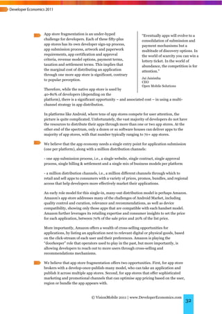 App store fragmentation is an under-hyped                     “Eventually apps will evolve to a
challenge for developers. Each of these fifty-plus            consolidation of submission and
app stores has its own developer sign-up process,             payment mechanisms but a
app submission process, artwork and paperwork                 multitude of discovery options. In
requirements, app certification and approval                  the world of scarcity you can win a
criteria, revenue model options, payment terms,               lottery ticket. In the world of
taxation and settlement terms. This implies that              abundance, the competition is for
the marginal cost of distributing an application              attention.”
through one more app store is significant, contrary
                                                              Jai Jaisimha
to popular perception.
                                                              CEO
                                                              Open Mobile Solutions
Therefore, while the native app store is used by
40-80% of developers (depending on the
platform), there is a significant opportunity – and associated cost – in using a multi-
channel strategy in app distribution.

In platforms like Android, where tens of app stores compete for user attention, the
picture is quite complicated. Unfortunately, the vast majority of developers do not have
the resources to distribute their apps through more than one or two app stores. At the
other end of the spectrum, only a dozen or so software houses can deliver apps to the
majority of app stores, with that number typically ranging to 70+ app stores.

We believe that the app economy needs a single entry point for application submission
(one per platform), along with a million distribution channels:

- one app submission process, i.e., a single website, single contract, single approval
process, single billing & settlement and a single mix of business models per platform

- a million distribution channels, i.e., a million different channels through which to
retail and sell apps to consumers with a variety of prices, promos, bundles, and regional
access that help developers more effectively market their applications.

An early role model for this single-in, many-out distribution model is perhaps Amazon.
Amazon’s app store addresses many of the challenges of Android Market, including
quality control and curation, relevance and recommendations, as well as device
compatibility, showing only those apps that are compatible with each handset model.
Amazon further leverages its retailing expertise and consumer insights to set the price
for each application, between 70% of the sale price and 20% of the list price.

More importantly, Amazon offers a wealth of cross-selling opportunities for
applications, by listing an application next to relevant digital or physical goods, based
on the click-stream of each user and their preferences. Amazon is playing the
“doorkeeper” role that operators used to play in the past, but more importantly, is
allowing developers to reach out to more users through cross-selling and
recommendations mechanisms.

We believe that app store fragmentation offers two opportunities. First, for app store
brokers with a develop-once-publish-many model, who can take an application and
publish it across multiple app stores. Second, for app stores that offer sophisticated
marketing and promotional channels that can optimise app pricing based on the user,
region or bundle the app appears with.


                              © VisionMobile 2011 | www.DeveloperEconomics.com
                                                                                            32
 
