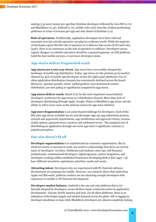 making 3.3x more money per app than Symbian developers followed by Java ME (2.7x)
and BlackBerry (2.4x). Android (1.7x), mobile web (1.6x) were the weakest performing
platforms in terms of revenue per app and only ahead of Symbian (1.0).

Role of operators. Traditionally, application developers have been cold and
uncertain as to the role the operators can play in a software world. While the majority
of developers agree that the role of operators is to delivery data access (61%) and voice
(43%), there is no consensus on the role of operators in software. Developers across
regions disagree on whether operators should be a payment gateway, an API platform,
build the best mobile services, or just leave developers alone.

App stores deliver fragmented reach
App stores are a one-way street. App stores have irreversibly changed the
landscape of mobile app distribution. Today, app stores are the primary go-to-market
channel for 45% of mobile app developers across the eight major platforms. Use of
other application distribution channels has consistently declined across the board.
Moreover, operator portals, whose ‘walled gardens’ once dominated content
distribution, are now paling in significance compared to app stores.

App stores deliver reach. Reach is by far the most important reason behind
developers’ preference for app stores as a distribution channel. More than 50% of
developers distributing through Apple, Google, Nokia or BlackBerry app stores cite the
ability to sell to more users as the primary reason for app store selection.

App store fragmentation is an under-hyped challenge for developers. Each of the
fifty-plus app stores available has its own developer sign-up, app submission process,
artwork and paperwork requirements, app certification and approval criteria, revenue
model options, payment terms, taxation and settlement terms. The marginal cost of
distributing an application through one more app store is significant, contrary to
popular perception.

One size doesn’t fit all
Developer segmentation is as sophisticated as consumer segmentation. But in
whatever metric or measure is used, one needs to acknowledge that there are several
types of ‘developers’ out there. Hobbyists and students, start-ups, self-financed
professionals, commissioned developers, digital agencies, system integrators, and
developers working within established businesses developing B2B or B2C apps – all
have different incentives, aspirations, priorities, needs and wants.

Attracting talent. Developers who are experienced with PC/Internet software
development are jumping into mobile. However, our research shows that aside from
Apple and Microsoft, platform vendors are not attracting enough developers with
experience in mobile or PC/Internet development.

Developer-market balance. Android is the one and only platform that is tri-
laterally adopted by developers across all three major continents active in application
development - Europe, North America and Asia. On all other platforms, there is an
imbalance of developer supply and market demand across the globe. iOS is lagging in
developer mindshare in Asia while BlackBerry developers are almost completely lacking


                             © VisionMobile 2011 | www.DeveloperEconomics.com
                                                                                            4
 