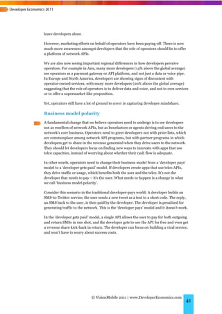 leave developers alone.

However, marketing efforts on behalf of operators have been paying off. There is now
much more awareness amongst developers that the role of operators should be to offer
a platform of network APIs.

We are also now seeing important regional differences in how developers perceive
operators. For example in Asia, many more developers (14% above the global average)
see operators as a payment gateway or API platform, and not just a data or voice pipe.
In Europe and North America, developers are showing signs of discontent with
operator-owned services, with many more developers (20% above the global average)
suggesting that the role of operators is to deliver data and voice, and not to own services
or to offer a supermarket-like proposition.

Yet, operators still have a lot of ground to cover in capturing developer mindshare.

Business model polarity
A fundamental change that we believe operators need to undergo is to see developers
not as resellers of network APIs, but as benefactors or agents driving end users to the
network’s core business. Operators need to greet developers not with price-lists, which
are commonplace among network API programs, but with partner programs in which
developers get to share in the revenue generated when they drive users to the network.
They should let developers focus on finding new ways to innovate with apps that use
telco capacities, instead of worrying about whether their cash flow is adequate.

In other words, operators need to change their business model from a ‘developer pays’
model to a ‘developer gets paid’ model. If developers create apps that use telco APIs,
they drive traffic or usage, which benefits both the user and the telco. It’s not the
developer that needs to pay – it’s the user. What needs to happen is a change in what
we call ‘business model polarity’.

Consider this scenario in the traditional developer-pays world: A developer builds an
SMS-to-Twitter service; the user sends a new tweet as a text to a short code. The reply,
an SMS back to the user, is then paid by the developer. The developer is penalised for
generating traffic to the network. This is the ‘developer pays’ model and it doesn’t work.

In the ‘developer gets paid’ model, a single API allows the user to pay for both outgoing
and return SMSs in one shot, and the developer gets to use the API for free and even get
a revenue share kick-back in return. The developer can focus on building a viral service,
and won’t have to worry about success costs.




                             © VisionMobile 2011 | www.DeveloperEconomics.com
                                                                                         41
 