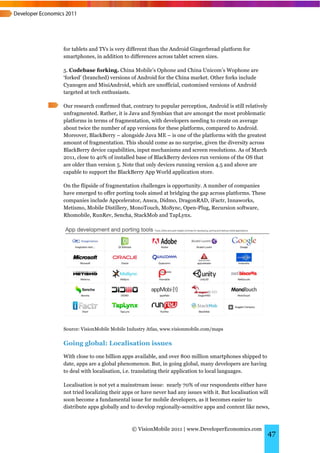 for tablets and TVs is very different than the Android Gingerbread platform for
smartphones, in addition to differences across tablet screen sizes.

5. Codebase forking. China Mobile’s Ophone and China Unicom’s Wophone are
‘forked’ (branched) versions of Android for the China market. Other forks include
Cyanogen and MiuiAndroid, which are unofficial, customised versions of Android
targeted at tech enthusiasts.

Our research confirmed that, contrary to popular perception, Android is still relatively
unfragmented. Rather, it is Java and Symbian that are amongst the most problematic
platforms in terms of fragmentation, with developers needing to create on average
about twice the number of app versions for these platforms, compared to Android.
Moreover, BlackBerry – alongside Java ME – is one of the platforms with the greatest
amount of fragmentation. This should come as no surprise, given the diversity across
BlackBerry device capabilities, input mechanisms and screen resolutions. As of March
2011, close to 40% of installed base of BlackBerry devices run versions of the OS that
are older than version 5. Note that only devices running version 4.5 and above are
capable to support the BlackBerry App World application store.

On the flipside of fragmentation challenges is opportunity. A number of companies
have emerged to offer porting tools aimed at bridging the gap across platforms. These
companies include Appcelerator, Ansca, Didmo, DragonRAD, iFactr, Innaworks,
Metismo, Mobile Distillery, MonoTouch, MoSync, Open-Plug, Recursion software,
Rhomobile, RunRev, Sencha, StackMob and TapLynx.




Source: VisionMobile Mobile Industry Atlas, www.visionmobile.com/maps


Going global: Localisation issues
With close to one billion apps available, and over 800 million smartphones shipped to
date, apps are a global phenomenon. But, in going global, many developers are having
to deal with localisation, i.e. translating their application to local languages.

Localisation is not yet a mainstream issue: nearly 70% of our respondents either have
not tried localizing their apps or have never had any issues with it. But localisation will
soon become a fundamental issue for mobile developers, as it becomes easier to
distribute apps globally and to develop regionally-sensitive apps and content like news,



                              © VisionMobile 2011 | www.DeveloperEconomics.com
                                                                                           47
 