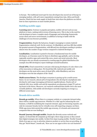 in Europe. The traditional sweet spot for Java developers has moved out of Europe to
emerging markets, with 42% more respondents coming from Asia, Africa and South
America. Flash Lite has weak supply in South East Asia where the platform can deliver
best-in-class experiences on mass-market phones.

Building mobile apps
Learning curve. Contrary to popular perception, mobile web isn’t such an easy
platform to learn, ranking sixth in terms of learning curve. This is due to the need for
web developers to learn a complex stack of languages and technology frameworks
across client and server environments, in addition to having to battle with the
challenges of cross-browser portability.

Fragmentation. Despite the bad press, Google is managing to contain Android
fragmentation relatively well. On the contrary, it’s BlackBerry and Java ME that exhibit
the greatest amount of fragmentation, with BB and Java developers needing to produce
almost twice the number of app versions compared to Android developers.

Localisation. Localisation is poised to become a fundamental issue for mobile
developers, as it becomes easier for them to distribute apps globally, and to develop
regionally sensitive apps and content like news, music and social networks. Most
developers who are already accustomed to creating apps for global distribution (for
example Java ME developers) report challenges around localisation.

Cloud APIs. Cloud connectivity is not just a fad among developers; it’s also where a lot
of the innovation is taking place. We found that iOS, Android and mobile web
developers are the most active users of cloud APIs, while BlackBerry and Java
developers were the late adopters of the ‘cloud’.

Multi-screen future. The developer ecosystem is gearing up for a multi-screen
future. In our research, almost 50% of respondents who develop for smartphones also
develop for mid-range (messaging and Internet capable) phones. Nearly 25% of
Android, iOS, Java, mobile web and Qt respondents are planning to target TV and set-
top boxes in the future. Moreover, our research confirmed that mobile web is the most
versatile platform, with mobile web developers currently targeting on average 2.5
different screen types.

Brands drive mobile
Brands go mobile. Where there is a company website or a corporate intranet today,
there will be a mobile app tomorrow. Whether it’s a B2C app for enhancing the core
business, or B2B for mobilising the corporate intranet, apps are becoming requisite, not
only for consumer brands, but for virtually every self-respecting company out there.
While app stores kick-started the mobile app economy, it is brands and commercial
companies that are now fuelling it.

Brands’ journey through mobile. Despite the diversity across verticals and
regions, we found that all companies go through a three-stage journey as they extend
their digital strategies into mobile. In their first steps in going mobile, ‘Newbie’ brands
think of an app as a way to advertise whatever product or service they are providing. As
they get "Street Smart", brands ask, “How can we use apps to drive our core business?”


                              © VisionMobile 2011 | www.DeveloperEconomics.com
                                                                                           5
 