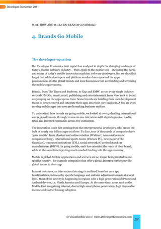 WHY, HOW AND WHEN DO BRANDS GO MOBILE?



4. Brands Go Mobile



The developer equation
Our Developer Economics 2011 report has analysed in depth the changing landscape of
today’s mobile software industry – from Apple to the mobile web – including the needs
and wants of today’s mobile innovation machine: software developers. But we shouldn’t
forget that while developers and platform vendors have spawned the apps
phenomenon, it’s the global brands and local businesses that are funding and fertilising
the mobile app economy.

Brands, from The Times and Burberry, to Gap and BMW, across every single industry
vertical (FMCGs, music, retail, publishing and entertainment), from New York to Seoul,
are jumping on the app express train. Some brands are building their own development
teams to better control and integrate their apps into their core products. A few are even
turning mobile apps into new profit-making business entities.

To understand how brands are going mobile, we looked at over 50 leading international
and regional brands, through 20 one-to-one interviews with digital agencies, media,
retail and Internet companies across five continents.

The innovation is not just coming from the entrepreneurial developers, who create the
bulk of nearly one billion apps out there. To date, tens of thousands of companies have
‘gone mobile’, from physical and online retailers (Walmart, Amazon) to music
companies (Sony), international sports teams (Chelsea FC), newspapers (The
Guardian), transport institutions (TFL), social networks (Facebook) and car
manufacturers (BMW). In going mobile, each has extended the reach of their brand,
while at the same time injecting much-needed funding into the app economy.

Mobile is global. Mobile applications and services are no longer being limited to one
specific country - for example companies that offer a global Internet service provide
global access to their app.

In most instances, an international strategy is outlined based on core app
functionalities, followed by specific language and cultural adjustments made at a local
level. Most of the activity is happening in regions with a high penetration of iPhone and
Android devices, i.e. North America and Europe. At the same time, areas such as the
Middle East are gaining interest, due to high smartphone penetration, high disposable
income and fast technology adoption.




                             © VisionMobile 2011 | www.DeveloperEconomics.com
                                                                                        52
 