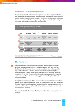 The Brands’ Journey through Mobile
It seems everyone needs to have a mobile app these days. It’s an imperative that has
even made it into the boards of some global companies, from realtors to multinational
retailers and beer brands to clothes designers. Yet, despite the diversity, we found that
all companies go through a three-stage journey as they extend their digital strategies
into mobile. We call it the brand journey through mobile.




The Newbies
In their first steps in going mobile, most companies think of an app as a way to
‘advertise’ whatever product or service they are providing. Most early apps are
developed for the iPhone, and do not do much more than promote the physical or
digital service the brand is offering. In many cases, it’s the digital agency that
proactively pitches a mobile app as part of an existing digital marketing budget. In
other cases, it’s the CEO who storms into the marketing manager’s office, enquiring
why the company does not have a mobile app yet, when his daughter’s iPhone is
crammed with apps.

During this Newbie life stage, all that brands want to do is experiment and see what is
possible on this new digital medium. Efforts are focused on providing apps that extend
the brand’s PR and advertising efforts. In the more mature cases, apps are extended to
include some kind of service (a ‘brand butler’), but the main objective remains that of
increasing brand awareness.

Time-wise, the initial roll-out takes about three months, with up to one year in some
instances.




                             © VisionMobile 2011 | www.DeveloperEconomics.com
                                                                                            53
 