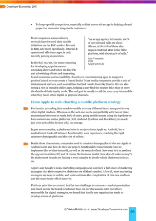 •   To keep-up with competitors, especially as first mover advantage in helping a brand
    project an innovator image to its customers.


Most companies across industry                      “As an app agency for brands, 100%
verticals have focused their mobile                 of our inbound calls are about
initiatives on the B2C market. Interest             iPhone, 60%-70% of these also
in B2B, and more specifically, internal &           request Android. iPad is the third
operational efficiency apps, is only                platform, with about 50% of calls.”
recently gaining momentum.
                                                    Alex Trommen
                                                    CEO
In the B2C market, the main reasoning               AppsFactory.de
for developing apps focuses on
extending above and below the line PR
and advertising efforts and increasing
brand awareness and accessibility. Brands are commissioning apps to support a
product launch or even create a ‘brand butler’ Most media companies provide a mix of
infotainment services, such as real time football results from Sky Sports. We are also
seeing a rise in branded utility apps, helping a user find the nearest bike shop or store
the details of their loyalty cards. The end goal is usually to aid the user carry into mobile
what they do on other digital or physical channels.

From Apple to web: charting a mobile platform strategy
For brands, extending their reach to mobile is a very different beast, compared to any
other digital medium. Whereas on the web one needs compatibility with two or three
mainstream browsers to reach 80% of users, going mobile means using the top three or
four mainstream native platforms (iOS, Android, Symbian and BlackBerry) to reach
just over 20% of the devices sold, on average.

It gets more complex; a platform choice is not just about Apple vs. Android, but a
sophisticated trade-off between functionality, user experience, reaching the right
customer demographic and the cost of rollout.

Beside these dimensions, companies need to consider demographics (who are Apple or
Android users and how do they use apps?), functionality requirements (can we
implement this or that feature?), as well as the cost of rollout (how easy is it to produce
the app and maintain it?) and of course the business model (how does it make money?).
No doubt most brands are finding it very complex to decide which platforms to focus
on.

Apple’s and Google’s mega-marketing campaigns can convince a fair share of marketing
managers that their respective platforms are all that’s needed. After all, most marketing
managers are new to mobile, and underestimate the complexities of this new medium
and the many trade-offs it involves.

Platform priorities are mixed, but the core challenge is common – market penetration
and reach across the brand’s customer base. In our discussions with executives
responsible for digital strategies, we found that hardly any organisation tends to
develop across all platforms.




                              © VisionMobile 2011 | www.DeveloperEconomics.com
                                                                                           56
 