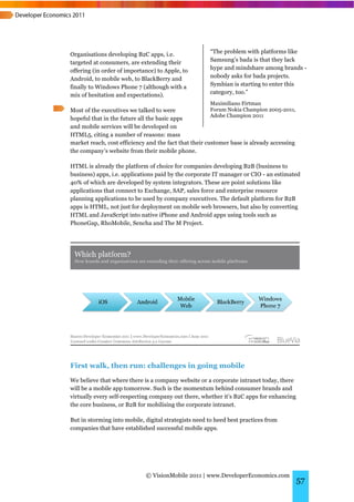 Organisations developing B2C apps, i.e.               “The problem with platforms like
targeted at consumers, are extending their            Samsung’s bada is that they lack
offering (in order of importance) to Apple, to        hype and mindshare among brands -
Android, to mobile web, to BlackBerry and             nobody asks for bada projects.
finally to Windows Phone 7 (although with a           Symbian is starting to enter this
mix of hesitation and expectations).                  category, too.”
                                                      Maximiliano Firtman
Most of the executives we talked to were                Forum Nokia Champion 2005-2011,
                                                        Adobe Champion 2011
hopeful that in the future all the basic apps
and mobile services will be developed on
HTML5, citing a number of reasons: mass
market reach, cost efficiency and the fact that their customer base is already accessing
the company’s website from their mobile phone.

HTML is already the platform of choice for companies developing B2B (business to
business) apps, i.e. applications paid by the corporate IT manager or CIO - an estimated
40% of which are developed by system integrators. These are point solutions like
applications that connect to Exchange, SAP, sales force and enterprise resource
planning applications to be used by company executives. The default platform for B2B
apps is HTML, not just for deployment on mobile web browsers, but also by converting
HTML and JavaScript into native iPhone and Android apps using tools such as
PhoneGap, RhoMobile, Sencha and The M Project.




First walk, then run: challenges in going mobile
We believe that where there is a company website or a corporate intranet today, there
will be a mobile app tomorrow. Such is the momentum behind consumer brands and
virtually every self-respecting company out there, whether it’s B2C apps for enhancing
the core business, or B2B for mobilising the corporate intranet.

But in storming into mobile, digital strategists need to heed best practices from
companies that have established successful mobile apps.




                             © VisionMobile 2011 | www.DeveloperEconomics.com
                                                                                           57
 