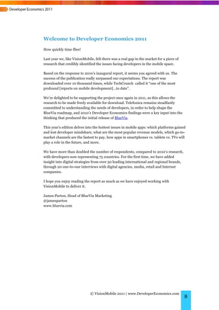 Welcome to Developer Economics 2011
How quickly time flies!

Last year we, like VisionMobile, felt there was a real gap in the market for a piece of
research that credibly identified the issues facing developers in the mobile space.

Based on the response to 2010’s inaugural report, it seems you agreed with us. The
success of the publication really surpassed our expectations. The report was
downloaded over 10 thousand times, while TechCrunch called it “one of the most
profound [reports on mobile development]…to date”.

We’re delighted to be supporting the project once again in 2011, as this allows the
research to be made freely available for download. Telefonica remains steadfastly
committed to understanding the needs of developers, in order to help shape the
BlueVia roadmap, and 2010’s Developer Economics findings were a key input into the
thinking that produced the initial release of BlueVia.

This year’s edition delves into the hottest issues in mobile apps: which platforms gained
and lost developer mindshare, what are the most popular revenue models, which go-to-
market channels are the fastest to pay, how apps in smartphones vs. tablets vs. TVs will
play a role in the future, and more.

We have more than doubled the number of respondents, compared to 2010’s research,
with developers now representing 75 countries. For the first time, we have added
insight into digital strategies from over 50 leading international and regional brands,
through 20 one-to-one interviews with digital agencies, media, retail and Internet
companies.

I hope you enjoy reading the report as much as we have enjoyed working with
VisionMobile to deliver it.

James Parton, Head of BlueVia Marketing
@jamesparton
www.bluevia.com




                              © VisionMobile 2011 | www.DeveloperEconomics.com
                                                                                          8
 