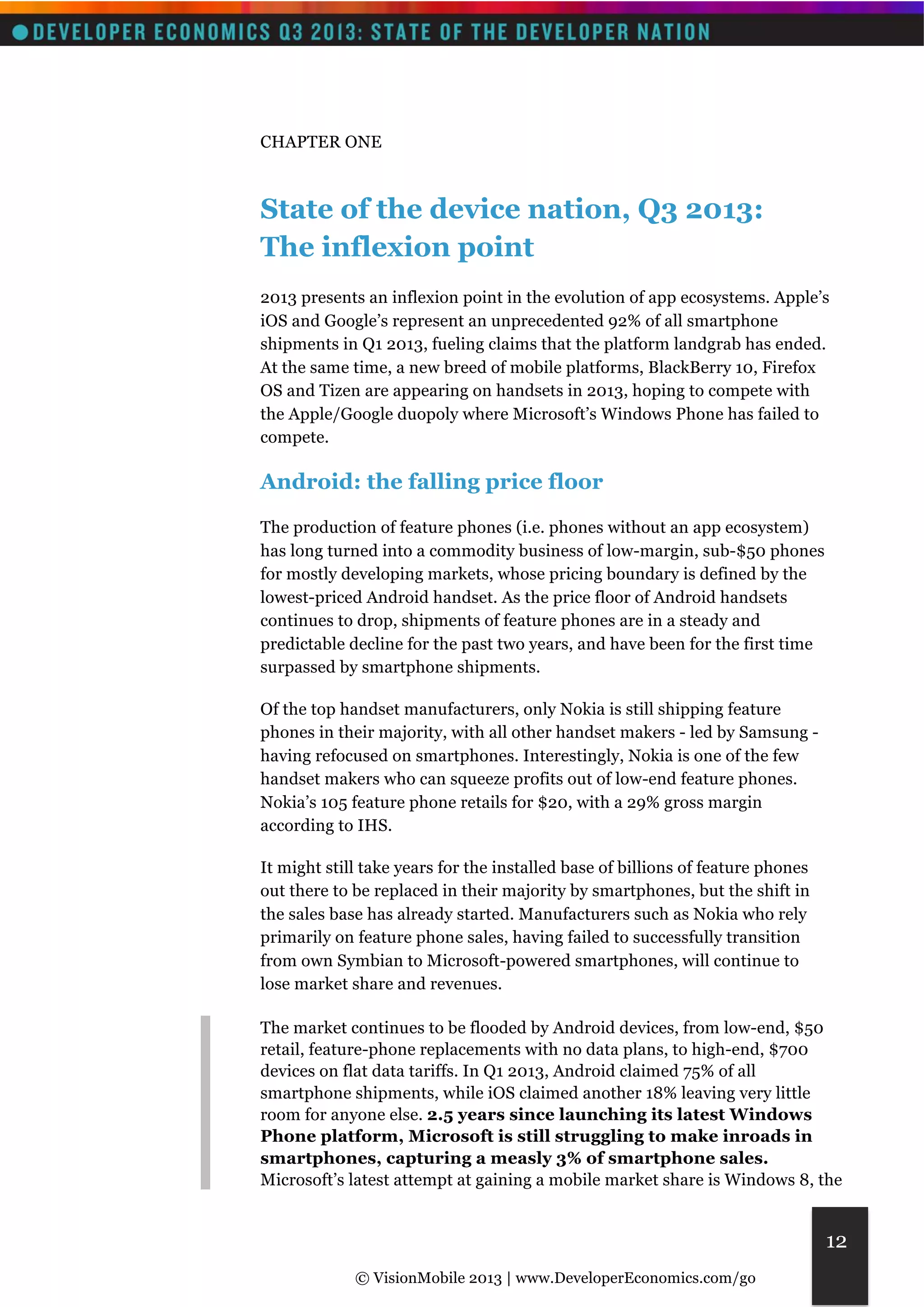 © VisionMobile 2013 | www.DeveloperEconomics.com/go 
12 
CHAPTER ONE 
State of the device nation, Q3 2013: 
The inflexion point 
2013 presents an inflexion point in the evolution of app ecosystems. Apple’s 
iOS and Google’s represent an unprecedented 92% of all smartphone 
shipments in Q1 2013, fueling claims that the platform landgrab has ended. 
At the same time, a new breed of mobile platforms, BlackBerry 10, Firefox 
OS and Tizen are appearing on handsets in 2013, hoping to compete with 
the Apple/Google duopoly where Microsoft’s Windows Phone has failed to 
compete. 
Android: the falling price floor 
The production of feature phones (i.e. phones without an app ecosystem) 
has long turned into a commodity business of low-margin, sub-$50 phones 
for mostly developing markets, whose pricing boundary is defined by the 
lowest-priced Android handset. As the price floor of Android handsets 
continues to drop, shipments of feature phones are in a steady and 
predictable decline for the past two years, and have been for the first time 
surpassed by smartphone shipments. 
Of the top handset manufacturers, only Nokia is still shipping feature 
phones in their majority, with all other handset makers - led by Samsung - 
having refocused on smartphones. Interestingly, Nokia is one of the few 
handset makers who can squeeze profits out of low-end feature phones. 
Nokia’s 105 feature phone retails for $20, with a 29% gross margin 
according to IHS. 
It might still take years for the installed base of billions of feature phones 
out there to be replaced in their majority by smartphones, but the shift in 
the sales base has already started. Manufacturers such as Nokia who rely 
primarily on feature phone sales, having failed to successfully transition 
from own Symbian to Microsoft-powered smartphones, will continue to 
lose market share and revenues. 
The market continues to be flooded by Android devices, from low-end, $50 
retail, feature-phone replacements with no data plans, to high-end, $700 
devices on flat data tariffs. In Q1 2013, Android claimed 75% of all 
smartphone shipments, while iOS claimed another 18% leaving very little 
room for anyone else. 2.5 years since launching its latest Windows 
Phone platform, Microsoft is still struggling to make inroads in 
smartphones, capturing a measly 3% of smartphone sales. 
Microsoft’s latest attempt at gaining a mobile market share is Windows 8, the 
 
