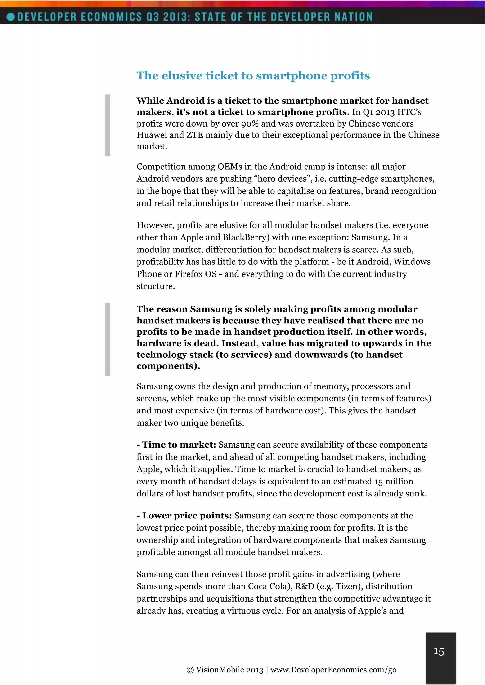 © VisionMobile 2013 | www.DeveloperEconomics.com/go 
15 
The elusive ticket to smartphone profits 
While Android is a ticket to the smartphone market for handset 
makers, it’s not a ticket to smartphone profits. In Q1 2013 HTC’s 
profits were down by over 90% and was overtaken by Chinese vendors 
Huawei and ZTE mainly due to their exceptional performance in the Chinese 
market. 
Competition among OEMs in the Android camp is intense: all major 
Android vendors are pushing “hero devices”, i.e. cutting-edge smartphones, 
in the hope that they will be able to capitalise on features, brand recognition 
and retail relationships to increase their market share. 
However, profits are elusive for all modular handset makers (i.e. everyone 
other than Apple and BlackBerry) with one exception: Samsung. In a 
modular market, differentiation for handset makers is scarce. As such, 
profitability has has little to do with the platform - be it Android, Windows 
Phone or Firefox OS - and everything to do with the current industry 
structure. 
The reason Samsung is solely making profits among modular 
handset makers is because they have realised that there are no 
profits to be made in handset production itself. In other words, 
hardware is dead. Instead, value has migrated to upwards in the 
technology stack (to services) and downwards (to handset 
components). 
Samsung owns the design and production of memory, processors and 
screens, which make up the most visible components (in terms of features) 
and most expensive (in terms of hardware cost). This gives the handset 
maker two unique benefits. 
- Time to market: Samsung can secure availability of these components 
first in the market, and ahead of all competing handset makers, including 
Apple, which it supplies. Time to market is crucial to handset makers, as 
every month of handset delays is equivalent to an estimated 15 million 
dollars of lost handset profits, since the development cost is already sunk. 
- Lower price points: Samsung can secure those components at the 
lowest price point possible, thereby making room for profits. It is the 
ownership and integration of hardware components that makes Samsung 
profitable amongst all module handset makers. 
Samsung can then reinvest those profit gains in advertising (where 
Samsung spends more than Coca Cola), R&D (e.g. Tizen), distribution 
partnerships and acquisitions that strengthen the competitive advantage it 
already has, creating a virtuous cycle. For an analysis of Apple’s and 
 