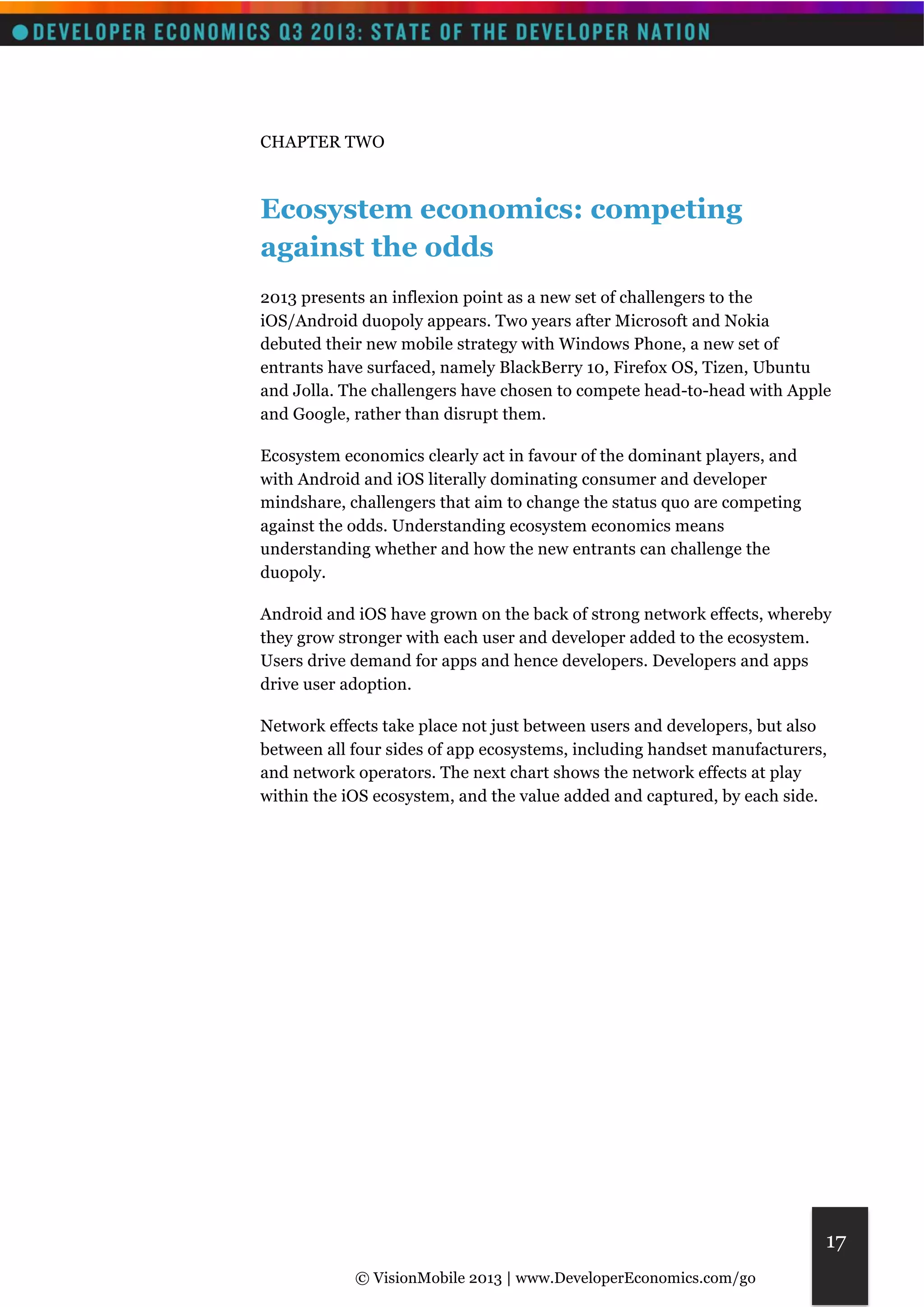 © VisionMobile 2013 | www.DeveloperEconomics.com/go 
17 
CHAPTER TWO 
Ecosystem economics: competing 
against the odds 
2013 presents an inflexion point as a new set of challengers to the 
iOS/Android duopoly appears. Two years after Microsoft and Nokia 
debuted their new mobile strategy with Windows Phone, a new set of 
entrants have surfaced, namely BlackBerry 10, Firefox OS, Tizen, Ubuntu 
and Jolla. The challengers have chosen to compete head-to-head with Apple 
and Google, rather than disrupt them. 
Ecosystem economics clearly act in favour of the dominant players, and 
with Android and iOS literally dominating consumer and developer 
mindshare, challengers that aim to change the status quo are competing 
against the odds. Understanding ecosystem economics means 
understanding whether and how the new entrants can challenge the 
duopoly. 
Android and iOS have grown on the back of strong network effects, whereby 
they grow stronger with each user and developer added to the ecosystem. 
Users drive demand for apps and hence developers. Developers and apps 
drive user adoption. 
Network effects take place not just between users and developers, but also 
between all four sides of app ecosystems, including handset manufacturers, 
and network operators. The next chart shows the network effects at play 
within the iOS ecosystem, and the value added and captured, by each side. 
 