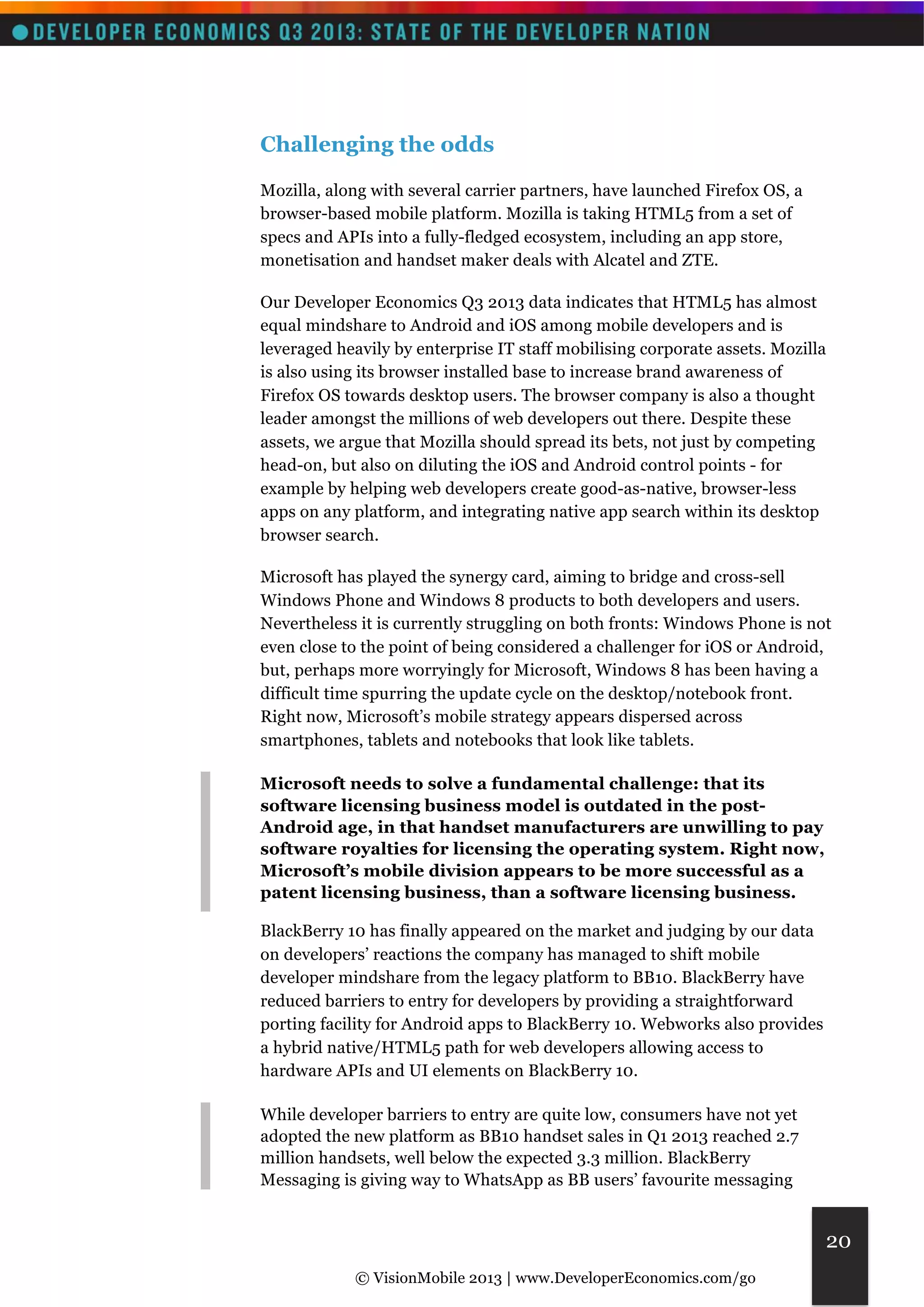 © VisionMobile 2013 | www.DeveloperEconomics.com/go 
20 
Challenging the odds 
Mozilla, along with several carrier partners, have launched Firefox OS, a 
browser-based mobile platform. Mozilla is taking HTML5 from a set of 
specs and APIs into a fully-fledged ecosystem, including an app store, 
monetisation and handset maker deals with Alcatel and ZTE. 
Our Developer Economics Q3 2013 data indicates that HTML5 has almost 
equal mindshare to Android and iOS among mobile developers and is 
leveraged heavily by enterprise IT staff mobilising corporate assets. Mozilla 
is also using its browser installed base to increase brand awareness of 
Firefox OS towards desktop users. The browser company is also a thought 
leader amongst the millions of web developers out there. Despite these 
assets, we argue that Mozilla should spread its bets, not just by competing 
head-on, but also on diluting the iOS and Android control points - for 
example by helping web developers create good-as-native, browser-less 
apps on any platform, and integrating native app search within its desktop 
browser search. 
Microsoft has played the synergy card, aiming to bridge and cross-sell 
Windows Phone and Windows 8 products to both developers and users. 
Nevertheless it is currently struggling on both fronts: Windows Phone is not 
even close to the point of being considered a challenger for iOS or Android, 
but, perhaps more worryingly for Microsoft, Windows 8 has been having a 
difficult time spurring the update cycle on the desktop/notebook front. 
Right now, Microsoft’s mobile strategy appears dispersed across 
smartphones, tablets and notebooks that look like tablets. 
Microsoft needs to solve a fundamental challenge: that its 
software licensing business model is outdated in the post- 
Android age, in that handset manufacturers are unwilling to pay 
software royalties for licensing the operating system. Right now, 
Microsoft’s mobile division appears to be more successful as a 
patent licensing business, than a software licensing business. 
BlackBerry 10 has finally appeared on the market and judging by our data 
on developers’ reactions the company has managed to shift mobile 
developer mindshare from the legacy platform to BB10. BlackBerry have 
reduced barriers to entry for developers by providing a straightforward 
porting facility for Android apps to BlackBerry 10. Webworks also provides 
a hybrid native/HTML5 path for web developers allowing access to 
hardware APIs and UI elements on BlackBerry 10. 
While developer barriers to entry are quite low, consumers have not yet 
adopted the new platform as BB10 handset sales in Q1 2013 reached 2.7 
million handsets, well below the expected 3.3 million. BlackBerry 
Messaging is giving way to WhatsApp as BB users’ favourite messaging 
 