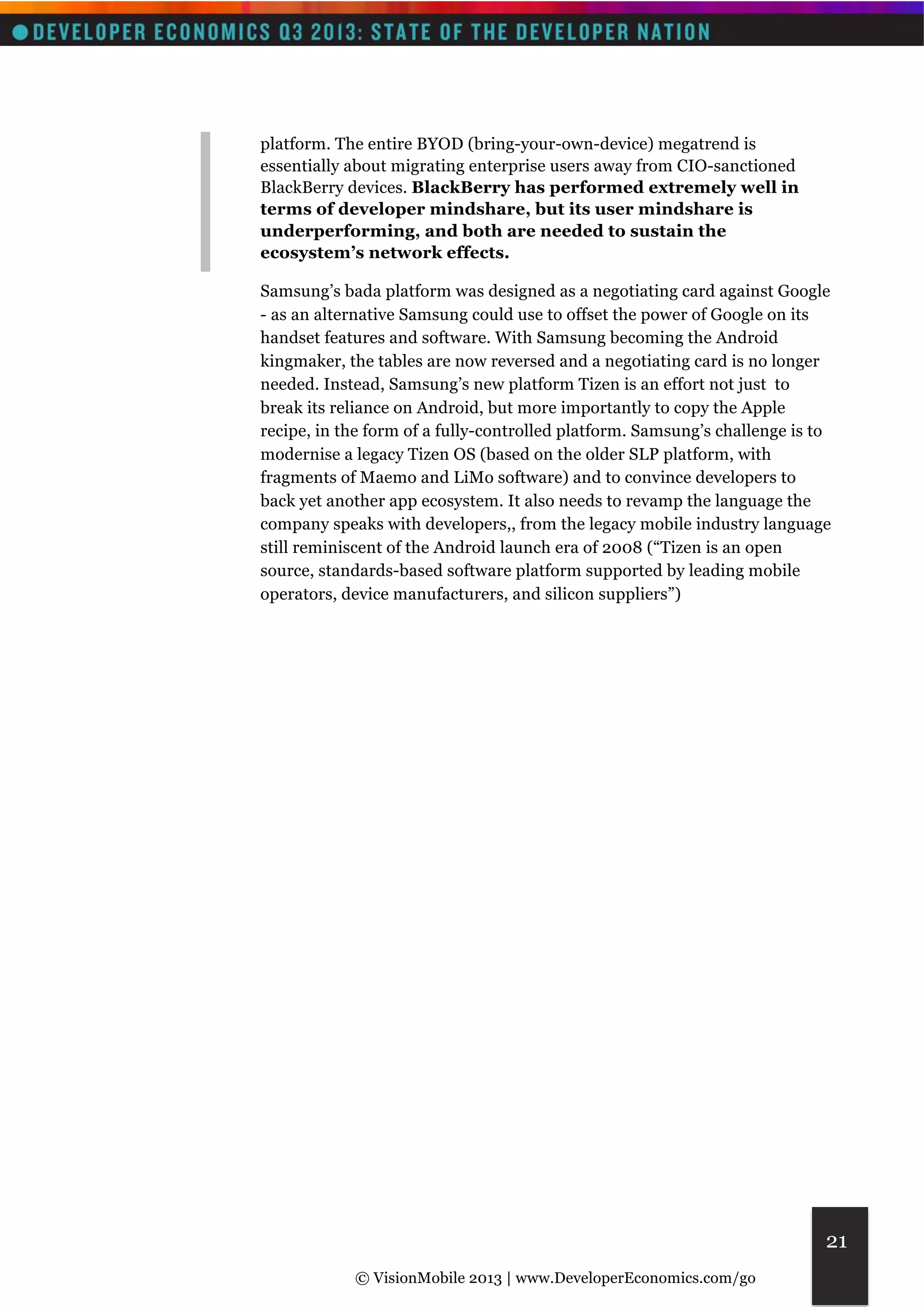 © VisionMobile 2013 | www.DeveloperEconomics.com/go 
21 
platform. The entire BYOD (bring-your-own-device) megatrend is 
essentially about migrating enterprise users away from CIO-sanctioned 
BlackBerry devices. BlackBerry has performed extremely well in 
terms of developer mindshare, but its user mindshare is 
underperforming, and both are needed to sustain the 
ecosystem’s network effects. 
Samsung’s bada platform was designed as a negotiating card against Google 
- as an alternative Samsung could use to offset the power of Google on its 
handset features and software. With Samsung becoming the Android 
kingmaker, the tables are now reversed and a negotiating card is no longer 
needed. Instead, Samsung’s new platform Tizen is an effort not just to 
break its reliance on Android, but more importantly to copy the Apple 
recipe, in the form of a fully-controlled platform. Samsung’s challenge is to 
modernise a legacy Tizen OS (based on the older SLP platform, with 
fragments of Maemo and LiMo software) and to convince developers to 
back yet another app ecosystem. It also needs to revamp the language the 
company speaks with developers,, from the legacy mobile industry language 
still reminiscent of the Android launch era of 2008 (“Tizen is an open 
source, standards-based software platform supported by leading mobile 
operators, device manufacturers, and silicon suppliers”) 
 